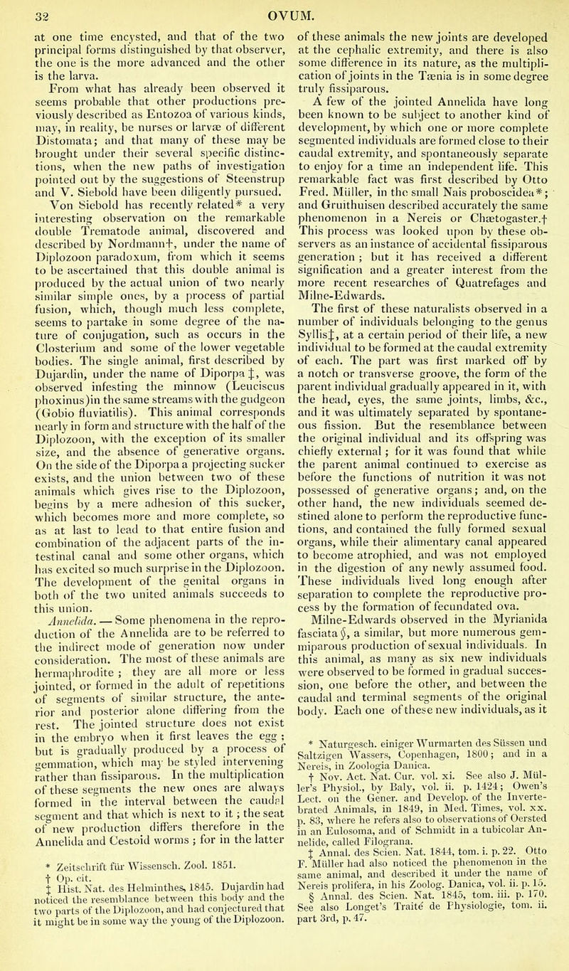 at one time encysted, and that of the two principal forms distinguished by that observer, the one is the more advanced and the other is the larva. From what has ah'eady been observed it seems probal)le that other productions pre- viously described as Entozoa of various kinds, may, in reality, be nurses or larvse of different Distomata; and that many of these maybe brought under their several specific distinc- tions, when the new paths of investigation pointed out by the suggestions of Steenstrup and V. Siebold have been diligently pursued. Von Siebold has recently related* a very interesting observation on the remarkable double Trematode animal, discovered and described by Nordmannf, under the name of Diplozoon paradoxum, from which it seems to be ascertained that this double animal is produced by the actual union of two nearly similar simple ones, by a process of partial fusion, which, though much less complete, seems to partake in some degree of the na- ture of conjugation, such as occurs in the Closterium and some of the lower vegetable bodies. The single animal, first described by Dujardin, under the name of Diporpa J, was observed infesting the minnow (Leuciscus phoxinus)in the same streams with the gudgeon (Gobio fluviatilis). This animal corresponds nearly in form and structure with thehalf of the Diplozoon, with the exception of its smaller size, and the absence of generative organs. On the side of the Diporpa a projecting sucker exists, and the union between two of these animals which gives rise to the Diplozoon, beszins by a mere adhesion of this sucker, which becomes more and more complete, so as at last to lead to that entire fusion and combination of the adjacent parts of the in- testinal canal and some other organs, which has excited so much surprise in the Diplozoon. The development of the genital organs in both of the two united animals succeeds to this union. Anncltdn. — Some phenomena in the repro- duction of the Annelida are to be referred to the indirect mode of generation now under consideration. The most of these animals are hermaphrodite ; they are all more or less jointed, or formed in the adult of repetitions of segments of similar structure, the ante- rior and posterior alone differing from the rest. The jointed structure does not exist in the ensbryo when it first leaves the egg ; but is gradually produced by a process of gemmation, which ma}- be styled intervening rather than fissiparous. In the multiplication of these segments the new ones are always formed in the interval between the caudrl segment and that which is next to it; the seat of new production differs therefore in the Annelida and Cestoid worms ; for in the latter * Zeitsclirift fill- Wissenscli. Zool. 1851. t Op. cit. X Hist. Nat. des Helminthes, 1845. DujarcUn had noticed the resemblance between this body and the two parts of the Diplozoon, and had conjectured that it might be in some way the young of the Diplozoon. of these animals the new joints are developed at the cephalic extremity, and there is also some difference in its nature, as the multipli- cation of joints in the Taenia is in some degree truly fissiparous. A few of the jointed Annelida have long been known to be subject to another kind of development, by which one or more complete segmented individuals are formed close to their caudal extremity, and spontaneously separate to enjoy for a time an independent life. This remarkable fact was first described by Otto Fred. Miiller, in the small Nais proboscidea*; and Gruithuisen described accurately the same phenomenon in a Nereis or Chtetogaster.f This process was looked upon by these ob- servers as an instance of accidental fissiparous generation ; but it has received a different signification and a greater interest from the more recent researches of Quatrefages and Milne-Edwards. The first of these naturalists observed in a number of individuals belonging to the genus SyllisJ, at a certain period of their life, a new individual to be formed at the caudal extremity of each. The part was first marked oft' by a notch or transverse groove, the form of the parent individual gradually appeared in it, with the heati, eyes, the same joints, limbs, &c., and it was ultimately separated by spontane- ous fission. But the resemblance between the original individual and its offspring was chiefly external; for it was found that while the parent animal continued to exercise as before the functions of nutrition it was not possessed of generative organs; and, on the other hand, the new individuals seemed de- stined alone to perform the reproductive func- tions, and contained the fully formed sexual organs, while their alimentary canal appeared to become atrophied, and was not employed in the digestion of any newly assumed food. These individuals lived long enough after separation to complete the reproductive pro- cess by the formation of fecundated ova. Milne-Edwards observed in the Myrianida fasciata^, a similar, but more numerous gem- miparous production of sexual individuals. In this animal, as many as six new individuals were observed to be formed in gradual succes- sion, one before the other, and between the caudal and terminal segments of the original body. Each one of these new individuals, as it * Naturgesch. einiger Wurmarten des Siissen und Saltzigen Wassers, Copenhagen, 1800; and in a Nereis, in Zoologia Danica. f Nov. Act. Nat. Cur. vol. xi. See also J. Mid- ler's Physiol., by Baly, vol. ii. p. 1424; Owen's Lect. on the Gener. and Develop, of the Inverte- brated Animals, in 1849, in Med. Times, vol. xx. p. 83, where he refers also to observations of Oersted in an Eulosoma, and of Schmidt in a tubicolar An- nelide, called Filograna. X Annal. des Scien, Nat. 1844, torn. i. p. 22. Otto r. Midler had also noticed the phenomenon in the same animal, and described it under the name of Nereis prolifera, in his Zoolog. Danica, vol. ii. p. 15. § Annal. des Scien. Nat. 1845, tom. iii. p. 170. See also Longet's Traite' de Physiologie, tom. ii. part 3rd, p. 47.