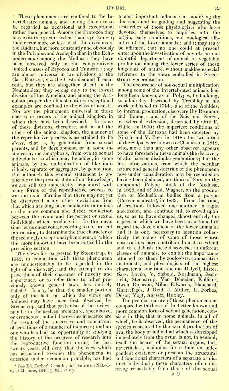 These phenomena are confined to the In- vertebratecl animals, and among them are to be regarded as occasional and exceptional rather than general. Among the Protozoa they may exist to a greater extent than is yet known; they occur more or less in all the divisions of the Radiata,but more constantly and obviously in the Polypina and Acalepha than in the Echi- nodermata : among the Mollusca they have been observed only in the comparatively limited classes of Bryozoa and Tunicata: they are almost universa' in two divisions of the class Entozoa, viz. the Cestoidea and Trema- toda, but they are altogether absent in the Nematoidea; they belong only to the lowest division of the Annelida, and among the Arti- culata proper the almost entirely exceptional examples are confined to the class of insects. Nor are the phenomena universal in those classes or orders of the animal kingdom in which they have been described. In some of these divisions, therefore, and in all the others of the animal kingdom, the manner of the reproductive process is ascertained to be direct, that is, by generation from sexual parents, and by develojiment, or in some in- stances by metamorphosis, from ova to sexual individuals ; to which may be added, in some animals, by the R\ultiplication of like indi- viduals, sc|)arate or aggregated, by gemmation. But although this general statement is ap- plicable to the present state of our knowledge, we are still too imperfectly acquainted with many forms of the reproductive process to warrant us in affirming that there n.ay not yet be discovered many other cieviations from that which has long been familiar to our minds as the more common and direct connection between the ovum and the perfect or sexual individuals which produce it. In the mean time let us endeavour, according to our present information, to determine the true character of theseemingly exceptional phenomena,of wiiich the more important have been noticed in the preceding section. The views first suggested by Steenstrup, in 1842, in connection with these phenomena are unquestionably to be regarded in the fight of a discovery, and the attempt to de- prive them of their character of novelty and importance, or to refer them to other pre- viously known general laws, has entirely failed.* It may be that the smaller portion only of the facts on which the views are founded may have been first observed by Steenstrup, and that parts also of these views may be in themselves premature, speculative, or erroneous ; but all discoveries in science are the result of the successive and concurrent observations of a number of inquirers; and no one who has had an opportunity of studying the history of the progress of research into the reproductive function during the last twenty years, will deny that the view which has associated together the phenomena in question under a common principle, has had * See Ed. Forbes' Remarks, in Treatise on Naked- eyed Medusa;, 1818, p. 83., et seq. a most important influence in modifying the doctrines and in guiding and suggesting the researches of those physiologists who have devoted themselves to inquiries into the origin, early conditions, and zoological affi- nities of the lower animals ; and it may truly be affirmed, that no one could at present enter upon the investigation of any obscure or doubtful department of animal or vegetable production among the lower series of these kingdoms of nature, without making especial reference to the views embodied in Steen- strup's generalisation. The occurrence of non-sexual multiplication among some of the Invertebrated animals had long been known, as of Polypes, by building, so atlmirably described by Trenibley in his work [)ublished in 1744 ; and of the Aphides, by internal production, discovered by Reaumur and Bonnet; and of the Nais and Nereis, by external extension, described by Otto F. Miillcr, in 1800; the imperfect conditions of some of the Entozoa had been detected by Nitsch and V. Baer in 1818: the two forms of the SalpjE were known to Chamisso in 1819, who, more than any other observer, appears to have foreseen in these animals the discovery of alternate or dissimilar generations; but the first observations, from which the peculiar nature and general doctrine of the phenomena now under consideration may be regarded as having been deduced, are those of Sars, on the compound Polype stock of the Medusae, in 1828, and of Rud. Wagner, on the produc- tion of Medusiform bodies from a polype (Coryne aeuleata), in 1833. From that time, observations followed one another in rapid succession, and continue still to crowd upon us, so as to have changed almost entirely the aspect in which we have been accustomed to regard the development of the lower animals : and it is only necessary to mention collec- tively the names of some of those whose observations have contributed most to extend and to establish these discoveries in different classes of animals, to exhibit the importance attached to them by zoologists, comparative anatomists, and physiologists of the highest character in our time, such as Dalyell, Lister, Sars, Loven, V. Siebold, Nordmann, Esch- richt, Steenstrup, Van Beneilen, Kolliker, Owen, Dujanlin, Milne Edwards, Blunchard, Quatrefages, J Reid, J. Mliller, E. Forbes, Desor, Vogt, Agassiz, Huxley. The peculiar nature of these phenomena as compared with those of the better knuwn and more common form of sexual generation, con- sists in this, that in some animals, in all of which, be it observed, the permanence of the species is secured by the sexual production of ova, the body or inilividual which is developed immediately from the ovum is not, in general, itself the bearer of the sexual organs, but, nevertheless, maintains for a time an inde- pendent existence, or presents the structural antl functional characters of a separate or dis- tinct individual ; these characters often dif- fering remarkably from those of the sexual