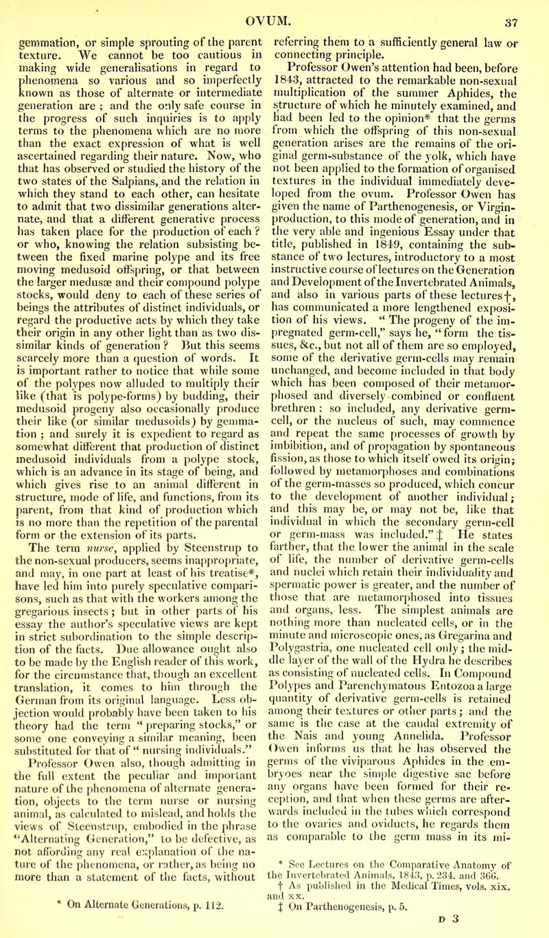 gemmation, or simple sprouting of the parent texture. We cannot be too cautious in making wide generalisations in regard to phenomena so various and so imperfectly known as those of alternate or intermediate generation are ; and the only safe course in the progress of such inquiries is to apply terms to the phenomena which are no more than the exact expression of what is well ascertained regarding their nature. Now, who that has observed or studied the history of the two states of the Salpians, and the relation in which they stand to each other, can hesitate to admit that two dissimilar generations alter- nate, and that a different generative process has taken place for the production of each ? or who, knowing the relation subsisting be- tween the fixed marine polype and its free moving medusoid offspring, or that between the larger medusae and their compound polype stocks, would deny to each of these series of beings the attributes of distinct individuals, or regard the productive acts by which they take their origin in any other light than as two dis- similar kinds of generation ? But this seems scarcely more than a question of words. It is important rather to notice that while some of the polypes now aUuded to multiply their like (that is polype-forms) by budding, their medusoid progeny also occasionally produce their like (or similar medusoids) by gemma- tion ; and surely it is expedient to regard as somewhat different that production of distinct medusoid individuals from a polype stock, which is an advance in its stage of being, and which gives rise to an animal different in structure, mode of life, and functions, from its parent, from that kind of production which is no more than the repetition of the parental form or the extension of its parts. The term nurse, applied by Steenstrup to the non-sexual producers, seems inappropriate, and may, in one part at least of his treatise*, have led him into purely speculative compari- sons, such as that with the workers among the gregarious insects; but in other parts of his essay the author's speculative views are kept in strict subordination to the simple descrip- tion of the facts. Due allowance ought also to be made by the English reader of this work, for the circumstance tliat, though an excellent translation, it comes to him through the German from its original language. Less ob- jection would probably have been taken to his theory had the term  preparing stocks, or some one conveying a similar meaning, been substituted for that of nursing individuals. Professor Owen also, though admitting in the full extent the peculiar and important nature of the phenomena of alternate genera- tion, objects to the term nurse or nursing animal, as calculated to mislead, and holds the views of Steenstrup, embodied in the phr;ise Alternating Generation, to be defective, as not afifbrding any real e:;planation of the na- ture of the phenomena, or rather, as being no more than a statement of the facts, without * On Alternate Generations, p. 112. referring them to a sufficiently general law or connecting principle. Professor Owen's attention had been, before 1843, attracted to the remarkable non-sexual multiplication of the summer Aphides, the structure of which he minutely examined, and had been led to the opinion* that the germs from which the offspring of this non-sexual generation arises are the remains of the ori- ginal germ-substance of the yolk, which have not been applied to the formation of organised textures in the individual immediately deve- loped from the ovum. Professor Owen has given the name of Parthenogenesis, or Virgin- production, to this mode of generation, and in the very able and ingenious Essay under that title, published in 1849, containing the sub- stance of two lectures, introductory to a most instructive course of lectures on the Generation and Development of the Invertebrated Animals, and also in various parts of these lecturesf, has communicated a more lengthened exposi- tion of his views.  The progeny of the im- pregnated germ-cell, says he,  form the tis- sues, &c., but not all of them are so emjjloyed, some of the derivative germ-cells may remain unchanged, and become included in that body which has been composed of their metamor- pliosed and diversely combined or confluent brethren : so included, any derivative germ- cell, or the nucleus of such, may commence and repeat the same processes of growth by imbibition, and of propagation by spontaneous fission, as those to which itself owed its origin; followed by metamorphoses and combinations of the germ-masses so produced, which concur to the development of another individual; and this may be, or may not be, like that individual in which the secondary germ-cell or germ-mass was included. J He states farther, that the lower the animal in the scale of life, the number of derivative germ-cells and nuclei which retain their individuality and spermatic power is greater, and the number of those that are metamorphosed into tissues and organs, less. The simplest animals are nothing more than nucleated cells, or in the minute and microscopic ones, as Gregarina and Polygastria, one nucleated cell only ; the mid- dle layer of the wall of the Hydra he describes as consisting of nucleated cells. In Compound Polypes and Parenchymatous Entozoaa large quantity of derivative germ-cells is retained among their textures or other parts ; and the same is the case at the caudal extremity of the Nais and young Annelida. I'rofessor Owen informs us that he has observed the germs of the viviparous Aphides in the em- bryoes near the simple digestive sac before any organs have been formed for their re- cc|)tion, and that when these germs are after- wards included in the tubes which correspond to the ovaries and oviducts, he regards them as comparable to the germ mass in its mi- * See Lectures on the Comparative Anatomy of the Invertebrated Animals, 1843, p. 234. and 3CG. t As pu'ulislied in the Medical Times, vols. xix. and XX. X On Parthenogenesis, p. 5.