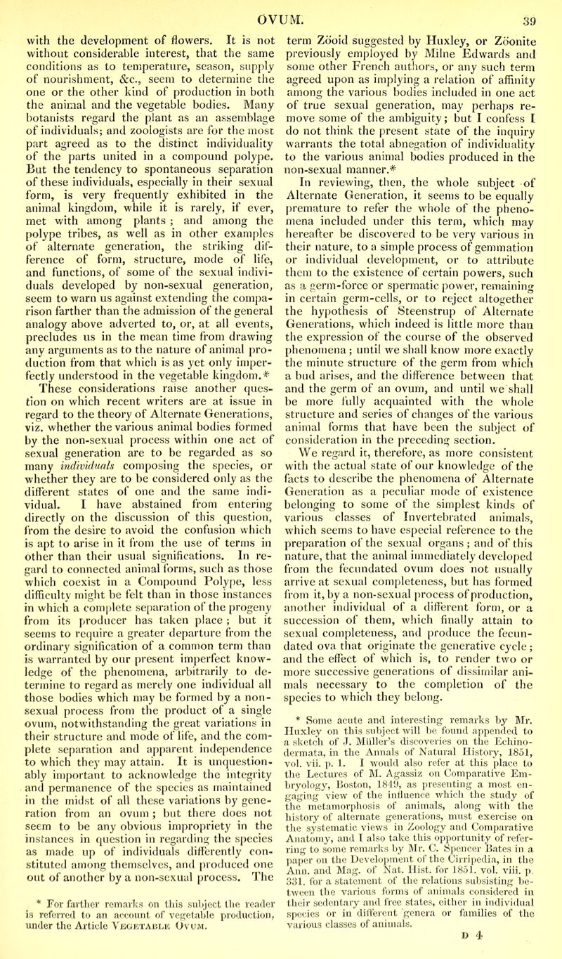 with the development of flowers. It is not without considerable interest, that the same conilitions as to tensperature, season, supply of nourishment, &c., seem to determine the one or the other kind of production in both the animal and the vegetable bodies. Many botanists regard the plant as an assemblage of individuals; and zoologists are for the most part agreed as to the distinct individuality of the parts united in a compound polype. But the tendency to spontaneous separation of these individuals, especially in their sexual form, is very frequently exhibited in the animal kingdom, while it is rarely, if ever, met with among plants ; and among the polype tribes, as well as in other examples of alternate generation, the striking dif- ference of form, structure, mode of life, and functions, of some of the sexual indivi- duals developed by non-sexual generation, seem to warn us against extending the compa- rison farther than the admission of the general analogy above adverted to, or, at all events, precludes us in the mean time from drawing any arguments as to the nature of animal pro- duction from that whicli is as yet only imper- fectly understood in the vegetable kingdom.* These considerations raise another ques- tion on which recent writers are at issue in regard to the theory of Alternate (icnerations, viz. whether the various animal bodies formed by the non-sexual process within one act of sexual generation are to be regarded as so many ind'widunh composing the species, or whether they are to be considered only as the different states of one and the same indi- vidual. I have abstained from entering directly on the discussion of this question, from the desire to avoid the confusion which is apt to arise in it from the use of terms in other than their usual significations. In re- gard to connected animal forms, such as those which coexist in a Compound Polype, less difficulty might be felt than in those instances in which a com|ilete separation of the progeny from its producer has taken place ; but it seems to require a greater departure from the ordinary signification of a conmion term than is warranted by our present imperfect know- ledge of the phenomena, arbitrarily to de- termine to regard as merely one individual all those bodies which may be formed by a non- sexual process from the product of a single ovum, notwithstanding the great variations in their structure and mode of life, and the com- plete separation anil apparent independence to which they may attain. It is unquestion- ably important to acknowledge the integrity and permanence of the species as maintained in the midst of all these variations by gene- ration from an ovum ; but there does not seem to be any obvious impropriety in the instances in question in regardinn; the species as made up of individuals differently con- stituted among themselves, and produced one out of another by a non-sexual process. The * For farther roiTiarl;s on this suliject the reader is refeiTed to an account of vegetable production, under the Article VjixiisTABLE Ovum. term Zcioid suggested by Huxley, or Zoonite previously employed by Milne Edwards and some other French autliors, or any such term agreed upon as implying a relation of affinity among the various bodies included in one act of true sexual generation, may perha])s re- move some of the ambiguity; but I confess I do not think the present state of the inquiry warrants the total abnegation of individuality to the various animal bodies produced in the non-sexual manner.* In reviewing, then, the whole subject of Alternate Generation, it seems to be equally [)remature to refer the whole of the pheno- mena included under this term, which may hereafter be discovered to be very various in their nature, to a simple process of gemmation or individual development, or to attribute them to the existence of certain powers, such as a germ-force or spermatic power, remaining in certain germ-cells, or to reject altogether the hypothesis of Steenstrup of Alternate Generations, which indeed is little more than the expression of the course of the observed phenomena; until we shall know more exactly the minute structure of the germ from which a bud arises, and the difference between that and the germ of an ovum, and until we shall be more fully acquainted with the whole structure and series of changes of the various animal forms that have been the subject of consideration in the preceding section. We regard it, therefore, as more consistent with the actual state of our knowledge of the facts to describe the phenomena of Alternate Generation as a peculiar mode of existence belonging to some of the simplest kinds of various classes of Invertebrated animals, which seems to have especial reference to the preparation of the sexual organs ; and of this nature, that the animal innnediately developed from the fecimdated ovum does not usually arrive at sexual completeness, but has formed front it, by a non-sexual i)rocess of production, another individual of a different form, or a succession of them, which finally attain to sexual completeness, and produce the fecun- dated ova that originate the generative cycle ; and the effect of which is, to render two or more successive generations of dissimilar ani- mals necessary to the completion of the species to which they belong. * Some acute and interesting remarks by Mr. Huxley on this subject will be found appended to a sketch of J. Miiller's discoveries on the Echino- dermata, in the Annals of Natural History, 1851, vol. vii. p. 1. I would also refer at this place to the Lectures of M. Agassiz on Comparative Em- bryology, Boston, 1849, as presenting a most en- gaging view of the influence which the study of tlie metamorphosis of animals, along with the history of alternate generations, must exercise on the systematic views in Zoology and Comparative Anatomy, and I also take this opportunity of refer- ring to some remarks by Mr. C. Spencer Bates in a paper on the Develojiment of the Cirripedia, in the Ann. and Mag. of Nat. Hist, for 1851. vol. viii. p, 331. for a st.itement of the relations subsisting be- tween the various forms of animals considered in their sedentary and free states, cither in indivi<lual species or in different genera or families of the various classes of animals. D 4;