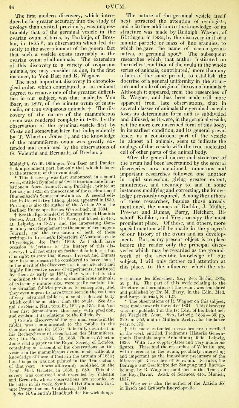 The first modern discovery, which intro- duced a far greater accuracy into the study of ovology than existed previously, was unques- tionably that of the germinal vesicle in the ovarian ovum of birds, by Purkinje, of Bres- lau, in 1823*, an observation which led di- rectly to the ascertainment of the general fact that such a vesicle exists invariably in the ovarian ovum of all animals. The extension of this discovery to a variety of oviparous animals, we may consider as due, in the first instance, to Von Baer and R. Wagner. The next important discovery in chronolo- gical order, which contributed, in an eminent degree, to remove one of the greatest difficul- ties in our subject, was that made^by Von Baer, in 1827, of the minute ovum of mam- malia, or true viviparous animals, f The dis- covery of the nature of the mammiferous ovum was rendered complete in 1834, by the observation of the germinal vesicle first by Coste and somewhat later but independently by T. Wharton Jones % ; and the knowledge of the mammiferous ovum was greatly ex- tended and confirmed by the observations of G. Valentin and Bernardt, of Breslau. § Malpighi, Wolff, Dbllinger, Von Baer and Pander took a prominent part, but only that which belongs to the structure of the ovum itself. * This discovery was first announced in a small work, entitled Symbolse ad Ovi Historian! ante Incu- bationem, Auct. Joann. Evang. Purkinje; printed at Leipzig in 1825, on the occasion of the celebration of Blumenbach's Semisecular Jubilee. A second edi- tion m 4to, with two lithog. plates, appeared in 1830. Purkinje is also the author of the Article Ei in the Berliner Encyclopaidisches Wiirterbuch, in 1834. t See the Epistola de Ovi Mammalium et Hominis Genesi, Auct. Car. Em. De Baer, published in 4to., at Leipzig, in 1827; and the interesting Com- mentary on or Supplement to the same in'Heusinger's Journal; and the translation of both of these writings in Breschet's Repertoire d'Anatomie et de Physiologic. 4to. Paris, 1829. As I shall have occasion to'return to the history of this dis- coverv, I will not enter on farther details here; but it is right to state that Messrs. Prevost and Dumas may in some measure be considered to have shared in the merit of the discovery; as, in an extended and highly illustrative series of experiments, instituted by them as early as 1824, they were led to the conclusion that the ovules of mammiferous animals, of extremely minute size, were really contained in the Graafian follicles previous to conception ; and they even appear to have twice seen in the contents of very advanced follicles, a small spherical body which could be no other than the ovule. See An- nal. des Scien. Nat., torn, iii., 1824, p. 135. But Von Baer first demonstrated this body with precision, and explained its relations to the follicle, &c. J Coste's discovery of the germinal vesicle in the rabbit, was communicated to the public in the Comptes rendus for 1833; it is fully described in his liecherches sur la Generation des Mammifferes, &c.; 4to. Paris, 1834. In 1835, Thomas Wharton Jones read a paper to the Royal Society of London, containing an account of his observations on this vesicle iii^the mammiferous ovum, made without a knowledge of those of Coste in the autumn of 1834; but this paper was not printed in the Transactions of that year. It was afterwards published in the Lond. Med. Gazette, in 1838, p. 680. This dis- covery was confirmed and extended by Valentin and Bernardt, whose observations are recorded by the latter in his work, Symb. ad Ovi Mammal. Hist, ante Pra-gnationem, Vratislavia;, 1834. § See G.Valentin's Handbuch der Entwickelungs- The nature of the germinal vesicle itself next attracted the attention of ovologists, and a farther addition to the knowledge of its structure was made by Rudolph Wagner, of Gottingen, in 1835, by the discovery in it of a minute particle or mass of fine granules, to which he gave the name of macula germi- nativa, or germinal spot.* The subsequent researches which that author instituted on the earliest condition of the ovula ni the whole series of animals, contributed, more than any others of the same fperiod, to establish the doctrine of a general uniformity in the struc- ture and mode of origin of the ova of animals.-j- Although it appeared, from the researches of R. Wagner, and has been made still more apparent from late observations, that in several classes of animals the germinal macula loses its determinate form and is subdivided and diffused, as it were, in the germinal vesicle, yet the more circumscribed form of this body, in its earliest condition, and its general preva- lence, as a constituent part of the vesicle in almost all animals, seem to indicate the analogy of that vesicle with the true nucleated cell of other parts of the animal body. After the general nature and structure of the ovum had been ascertained by the several discoveries now mentioned, numerous and important researches followed one another in rapid succession, giving greater extent, minuteness, and accuracy to, and in some instances modifying and correcting, the know- ledge previously acquired. Among the authors of these researches, besides those already mentioned, the names of Rathke, J. Miiller, Prevost and Dumas, Barry, Reichert, Bi- schoif, KoUiker, and Vogt, occupy the most prominent place. Of these, and others, more special mention will be made in the progress of our history of the ovum and its develop- ment. But, as my present object is to place before the reader only the principal disco- veries which may be regarded as the ground- work of the scientific knowledge of our subject, I will only farther call attention at this place, to the influence which the ob- geschichte des Menschen, &c.; 8vo. Berlin, 1835, at p. 14. The part of this work relating to the structure and formation of the ovum, was translated and published by Dr. M. Bari-y, in the Edin. Med. and Surg. Journal, No. 127. * The observations of R. Wagner on this subject, were made towards the end of 1834. This discovery was first published iu the 1st Edit, of his Lehrbuch der Vergleich. Anat. 8vo., Leipzig, 1834 — 35, pp. 320 and 352, and in MUller's Archiv. for the latter year, p. 373. f His more extended researches are described in the work entitled, Prodromus Historite Genera- tionis Hominis atque Animaliuni; folio, Leipzig, 1836. Witli two copper-plates and very numerous figures. These and the researches of Valentin, are, with reference to the ovum, peculiarly interesting and important as the immediate precursors of the Microscopic Researches of Schwann. See also, the Beitrage zur Geschichte der Zeugung iind Entwic- kelung, by R. Wagner; published in the Trans, of the Roy. Bavar. Acad, of Sciences, 4to., Munich, 1837. R. Wagner is also the author of the Article Ei in Ersch and Griiber's Encyclopaedie.