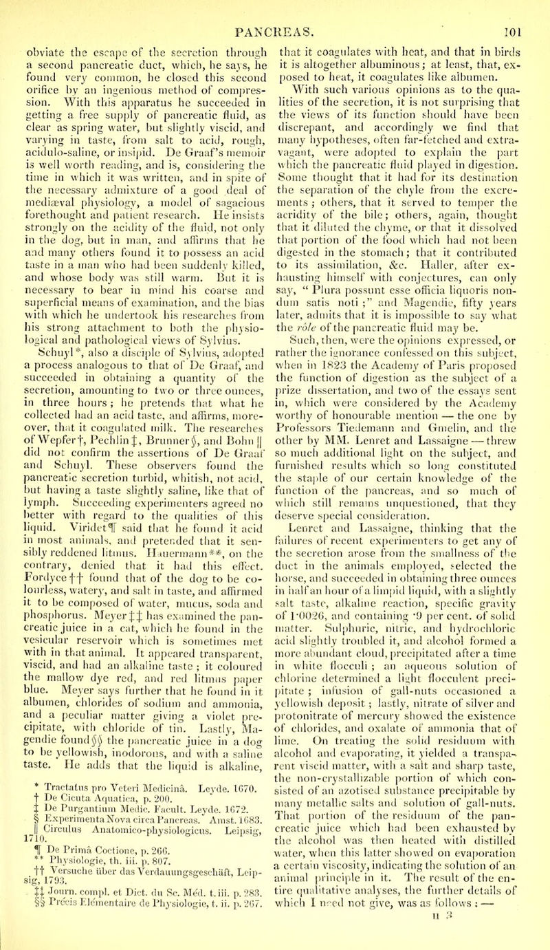 obviate the cscnj^a of the secretion through a second pancreatic duct, which, he says, he found very common, he closed this second orifice by an ingenious method of compres- sion. With this ap[)aratus he succeeded in getting a free supply of pancreatic fluid, as clear as spring water, but shghtly viscid, and varying in taste, from salt to acid, rougli, acidulo-saline, orinsi[)id. De Graaf's memoir is well wortli reading, and is, considering the time in which it was written, and in spite of the necessary admixture of a good deal of niediiEval physiology, a model of sagacious forethought and patient research. He insists strongly on the acidity of the fluid, not only in the dog, but in man, antl affirms tliat he and many otiiers found it to [jossess an acid taste in a man who had been suddenly killed, and whose body was still warm. But it is necessary to bear in mind his coarse and superficial means of examination, and the bias with which he luulertook his researches from his strong attachment to both the physio- logical and patiiological views of Sylvius. 8chuyl*, also a disciple of Sylvius, adopted a process analogous to that of De Graaf, and succeeded in obtaining a quantity of the secretion, amounting to two or three ounces, in three hours ; he pretends tiiat what he collected hat! an acid taste, and afiirins, more- over, that it coagulated milk. The researches of Wepferf, Pechlin J, Bruniieri), and Boim || did not confirm the assertions of De Graaf and Schuyl. These observers found the pancreatic secretion turbid, whitish, not aciti, l)ut having a taste slightly saline, like that of lymjih. Succeeding experimenters agreed no better with regard to the (jualities of this liquid. Viridctir said that he found it acid in most animals, and pretei.ded that it sen- sibly reddened litmus. Hduermann**, on the contrary, denied that it had this effect. Fordyce f f found that of the dog to be co- lourless, waterj', and salt in taste, antl afUnned it to be composed of water, mucus, sotia and phosphorus. Meyer J J has examined the pan- creatic juice in a cat, which he found in the vesicular reservoir which is sometimes met with in that animal. It appeared trans|)arent, viscid, and had an alkaline taste ; it coloured the mallow dye red, and red litmus paper blue. Meyer says fin-ther that he found in it albumen, chlorides of soilium and ammonia, and a peculiar matter giving a violet pre- cipitate, with chloride of tin. Lastly, Ma- gendie found iji) the pancreatic juice in a dog to be yellowish, inoilorons, and with a saline taste. He adds that the liquid is alkaline, * Tractatns pro Vetcri Bledicina. Leyde. 1670. t De Cicuta Af|iiatira, p. 200. i L)e Puv'jaiUiuiii Medic. Facult. Leyde. 1G72. § Experinieiita Nova circa Pancreas. Amst. 1083. ^^Ij^Circutug Aiiatomico-pliysiologicus. Leipsig, t De Prima Coctione, p. 26G. ** Physiologie, th. iii. p. 807. It Versuche fiber das VerdauuriKSCicscfuift, Leip- sig, 1793. ' XI Journ. compl. et Diet, du Sc. Med. t.iii. p. 2S3. §§ Precis F.lementaire de Pliysiologie, t. ii. p. 207. that it coagulates with heat, and that in birds it is altogether albuminous; at least, that, ex- posed to heat, it coagulates like albumen. With such various opinions as to the qua- lities of the secretion, it is not sui prising that the views of its function should have been discrepant, and accordingly we finil that many hypotheses, often far-fetched and extra- vagant, were ado|)teil to explain the pait which the pancreatic fluid played in digestion. Some thought that it had for its destination the separation of the chyle from the excre- ments ; others, that it served to temper the acridity of the bile; otheis, again, thought that it diluted the chyme, or that it dissolved that portion of the footi which had not been digested in the stomach ; that it contributed to its assimilation, &c. Ilaller, after ex- hausting himself with conjectures, can only say,  Plura possnnt esse officia liquoris non- dum satis noti ;' and Magemlie, fifty years later, admits that it is impossible to say what the ro/c of the pancreatic fluid may be. Such, then, were the opinions expressed, or rather the ignorance confessed on this subject, when in 182.3 the Academy of Paris pi oposed the function of digestion as the subject of a prize dissertation, and two of the essays sent in, which were considered by the Academy worthy of honourable mention — the one by Professors TicLlemann and Gmelin, antl the other by MM. Lenret antl Lassaigne — threw so much atlditional light on the subject, and furnished results which so loiig constituted the staple of our certain knowledge of the function of the pancreas, and so much of which still remams untjuestionetl, that they deserve special consideration. Lenret and Lassaigne, thinking that the failures of recent experimenters to get any of the secretion arose from the smallness of the duct in the animals em|)loyed, selected the horse, and succectled in olitaining three ounces in half an hour of a limpitl liquid, with a sli/ihtly salt tastt\ alkaline reaction, specific gravity of P002G, and containing '9 percent, of solid matter. Sulphuric, nitric, and hydrt)chloric acitl slightly troubled it, ant! alcoliol formetl a more abundant cloud, precipitated after a time in white flocculi ; an aqueous solution of chlorine dcterminetl a li^ht flocculent preci- pitate ; infusion of gall-nuts occasionetl a yellowish tleposit ; lastly, nitrate of silver and protonitrate of mercury showed the existence of chloritles, antl oxtilate of ammonia that of lime. On treating the sohd resitluuni with alcohol antl evapoi'ating, it yielded a transpa-^ rent viscid matter, with a salt and sharp taste, the non-crystallizable portion of which con- sistetl of an azotised substance precipitable liy many metallic salts and solution of gall-nuts. That portion of the residuum of the pan- creatic juice which had been exhausted bv the alcohol was then heated with tlistilletl water, when this latter showed on evaporation a certain viscosity, indicating the solution of an animal principle in it. The result of the en- tire t|Uiilitative analyses, the further details of which I ii^ cd not give, was as follows : —