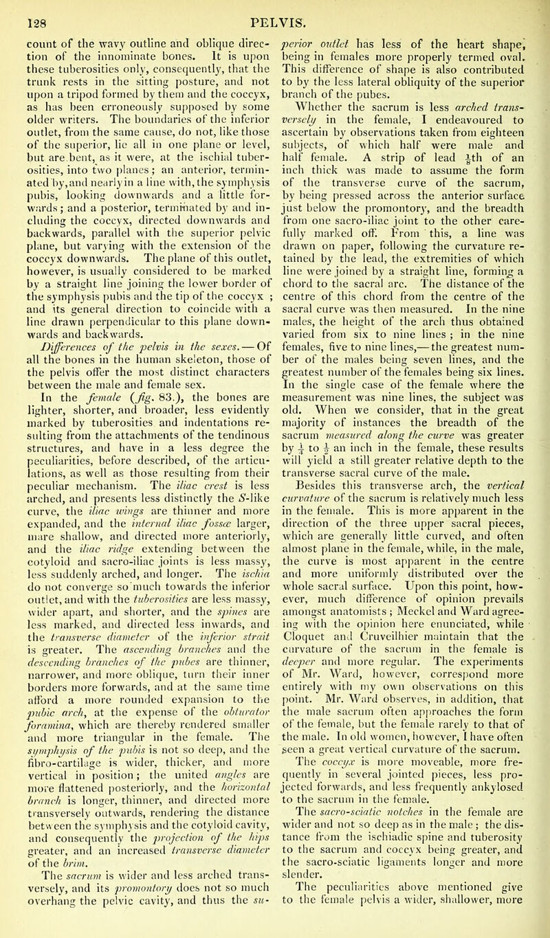 count of the wavy outline and oblique direc- tion of the innominate bones. It is upon these tuberosities only, consequently, that the trunk rests in the sitting posture, and not upon a tripod formed by them and the coccyx, as has been erroneously supposed by some older writers. The boundaries of the inferior outlet, from the same cause, do not, like those of the su[)erior, lie all in one plane or level, but are bent, as it were, at the ischial tuber- osities, into two |)lanes ; an anterior, termin- ated by, and nearlyin a line with, the symphysis pubis, looking downwards and a tittle for- w.'irds; and a posterior, terminated by and in- cluding the coccyx, directed downwartis and backwards, parallel with the superior pelvic plane, but varying with the extension of the coccyx downwards. The plane of this outlet, however, is usually considered to be marked by a straight line joining the lower border of the symphysis pubis and the tip of the coccyx ; and its general direction to coincide with a line drawn perpendicular to this plane down- wards and backwards. Differences of the pelvis in the sexes. — Of all the bones in the human skeleton, those of the pelvis offer the most distinct characters between the male and female sex. In the female {fig. 83.), the bones are lighter, shorter, and broader, less evidentl}' marked by tuberosities and indentations re- sulting from the attachments of the tendinous structures, and have in a less degree the peculiarities, before described, of the articu- lations, as well as those resulting from their peculiar mechanism. The iliac crest is less arched, and presents less distinctly the »S'-like curve, the iliac wings are thinner and more expanded, and the internal iliac fossa; larger, uiare shallow, and directed more anteriorly, and the iliac ridge extending between the cotyloid and sacro-iliac Joints is less massy, less suddenly arched, and longer. The ischia do not converge so much towards the inferior outlet, and with the tuberosities are less massy, wider apart, and shorter, and the spines are less marked, and directed less inwards, and the transverse diameter of the inferior strait is greater. The ascending branches and the descending branches of the pubcs are thinner, narrower, and more oblique, tiu'n their inner borders more forwards, and at the same time afford a more rounded expansion to the pnhic arch, at the expense of the obturator foramina, which are thereby rendered smaller and more triangular in the female. The si/mphi/sis of the pidns is not so deep, and the fibro-cartilage is wider, thicker, an<l more vertical in position; tlie united angles are more flattened posteriorly, and the horizontal branch is longer, thinner, and directed more tiansversely outwards, rendering the distance between the s) niphysis and the cotyloid cavity, and consequently the jjrojection of the hips greater, and an increased transverse diameter of the brim. The sacrum is wider and less arched trans- versely, and its promontory docs not so much overhang the pelvic cavity, and thus the su- perior outlet has less of the heart shape, being in females more properly termed oval. This difference of shape is also contributed to by the less lateral obhquity of the superior branch of the pubes. Whether the sacrum is less arched trans- versely/ in the female, I endeavoured to ascertain by observations taken from eighteen subjects, of which half were male and half female. A strip of lead ith of an inch thick was made to assume the form of the transverse curve of the sacrum, by being pressed across the anterior surface just below the promontory, and the breadth from one sacro-iliac joint to the other care- fully marked off. From this, a line was drawn on paper, following the curvature re- tained by the lead, the extremities of which line were joined by a straight hne, forming a chord to the sacral arc. The distance of the centre of this chord from the centre of the sacral curve was then measured. In the nine males, the height of the arch thus obtained varieil from six to nine lines ; in the nine females, five to nine lines,— the greatest num- ber of the males being seven lines, and the greatest number of the females being six lines. In the single case of the female where the measnrement was nine lines, the subject was old. When we consider, that in the great majority of instances the breadth of the sacrum measured along the curve was greater by ^ to ^ an inch in the female, these results will yield a still greater relative depth to the transverse sacral curve of the male. Besides this transverse arch, the vertical curvature of the sacrum is relatively much less in the female. This is more apparent in the direction of the three upper sacral pieces, which are generally little curved, and often almost plane in the female, while, in the male, the curve is most apparent in the centre and more uniforndy distributed over the wdiole sacral surface. Upon this point, how- ever, much difference of opinion prevails amongst anatomists ; Meckel and Ward agree- ing with the o[)inion here enunciated, while Cloquet and Cruvcilhier maintain that the curvature of the sacrum in the female is deeper and more regular. The experiments of Mr. Ward, however, correspond more entirely with my own observations on this point. Mr. Ward observes, in addition, that the male sacrum often approaches the form of the female, but the female rarely to that of the male. In old women, however, I have often seen a great vertical curvature of the sacrum. The cocci/.v is more moveable, more fre- quently in several jointed pieces, less pro- jected forwards, and less frequently ankylosed to the sacrum in the female. The sacro-sciatic 7wtchcs in the female are wider and not so deep as in the male ; the dis- tance from the ischiadic spine and tuberosity to the sacrum and coccyx being greater, and the sacro-sciatic ligaments longer and more slender. The peculiarities above mentioned give to the female pelvis a wider, shallower, more