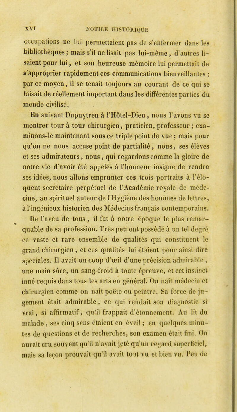 occupations ne lui permettaient pas de s'enfermer dans les bibliothèques ; mais s'il ne lisait pas lui-même, d'autres li- saient pour lui, et son heureuse mémoire lui permettait de s'approprier rapidement ces communications bienveillantes ; parce moyen, il se tenait toujours au courant de ce qui se faisait de réellement important dans les différentes parties du monde civilisé. En suivant Dupuytren à l'Hôtel-Dieu , nous l'avons vu se montrer tour à tour chirurgien, praticien, professeur ; exa- minons-le maintenant sous ce triple point de vue ; mais pour qu'on ne nous accuse point de partialité, nous, ses élèves et ses admirateurs, nous, qui regardons comme la gloire de notre vie d'avoir été appelés à l'honneur insigne de rendre ses idées, nous allons emprunter ces trois portraits à l'élo- quent secrétaire perpétuel de l'Académie royale de méde- cine, au spirituel auteur de l'Hygiène des hommes de lettres, à l'ingénieux historien des Médecins français contemporains. De l'aveu de tous , il fat à notre époque le plus remar- quable de sa profession. Très peu ont possédé à un tel degré ce vaste et rare ensemble de qualités qui constituent le grand chirurgien, et ces qualités lui étaient pour ainsi dire spéciales. Il avait un coup d'œil d'une précision admirable , une main sûre, un sang-froid à toute épreuve, et cet insiinct inné requis dans tous les arts en général. On naît médecin et chirurgien comme on naît poëte ou peintre. Sa force de ju- gement était admirable, ce qui rendait son diagnostic si vrai, si affirmalif, quMl frappait d'étonnement. Au lit du malade, ses cinq sons étaient en éveil ; en quelques minu- tes de questions et de recherches, son examen était fini. On aurait cru souvent qu'il n'avait jeté qu'un regard superficiel, mais sa leçon prouvait qu'il avait to;jt vu et bien vu. Peu de
