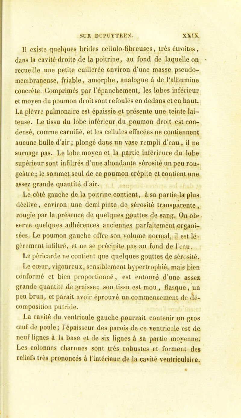 Il existe quelques brides cellulo-fibreuses, très étroites, dans la cavité droite de la poitrine, au fond de laquelle on ^ recueille une petite cuillerée environ d'une masse pseudo- membraneuse, friable, amorphe, analogue à de l'albumine concrète. Comprimés par l'épanchement, les lobes inférieur et moyen du poumon droit sont refoulés en dedans et en haut. La plèvre pulmonaire est épaissie et présente une teinte lai- teuse. Le tissu du lobe inférieur du poumon droit est con- densé, comme carnifié, et les cellules effacées ne contiennent aucune bulle d'air; plongé dans un vase rempli d'eau, il ne surnage pas. Le lobe moyen et la partie inférieure du lobe supérieur sont infiltrés d'une abondante sérosité un peu rou- geâtre; le sommet seul de ce poumon crépite et contient une assez grande quantité d'air. Le côté gauche de la poitrine contient, à sa partie la plus déclive, environ une demi pinte de sérosité transparente, rougie par la présence de quelques gouttes de sang. On ob- serve quelques adhérences anciennes parfaitement organi-, sées. Le poumon gauche offre son volume normal, il est lé- gèrement infiltré, et ne se précipite pas au fond de l'eau. Le péricarde ne contient que quelques gouttes de sérosité. Le cœur, vigoureux, sensiblement hypertrophié, mais bien conformé et bien proportionné, est entouré d'une assez grande quantité de graisse; son tissu est mou , flasque, un peu brun, et paraît avoir éprouvé un commencement de dé- composition putride. La cavité du ventricule gauche pourrait contenir un gros œuf de poule; l'épaisseur des parois de ce ventricule est de neuf lignes à la base et de six lignes à sa partie moyenne. Les colonnes charnues sont très robustes et forment des reliefs très prononcés à l'intérieur de la cavité ventriculaire.