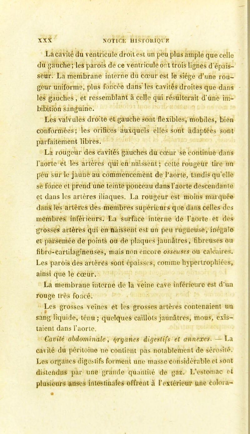 La cavité du ventricule droit est un peu plus ample que celle du gauche ; les parois de ce ventricule ont trois lignes d'épais- seur. La membrane interne du cœur est le siège d'une rou- geur uniforme, plus foncée dans les cavités droites que dans les gauches, et ressemblant à celle qui résulterait d'une im- bibition sanguine. Les valvules droite et gauche sont flexibles, mobiles, bien conformées; tes orifices auxquels elles sont adaptées sont parfaitement libres. La rougeur des cavités gauches du cœur se continue dans l'aorte et les artères qui eh naissent; celte rougeur th^e un pèù sur le jaune au commencement de l'aorte, tandis qu'elle se fonce et prend une teinte ponceau dans l'aorte descendante et dans les artères iliaques. La rougeur est moins marquée danë lès artères des membres supérieurs que dans celles des menibres' inférieurs. La surface interne de l'aorte et des grosses artères qui en naissent est un peu rugueuse, inégale et parsemée de pointé ou de plaques jaunâtres, fibreuses ou fibro-cartilagineuses, mais non encore osseuses ou calcaires. Les parois des artères sont épaisses, comme hypertrophiées, ainsi que le cœur. La membrane interne de la veine cave inférieure est d'un fbuge très foncé. • Les grosses veines et les grosses artères contenaient un sang liquide, ténu ; quelques caillots jaunâtres, mous, exis- taient dans l'aorie. • Cavité abdominale, qrganes digestifs et annexes. — La cavité du péritoine ne contient pas notablement de sérosité. Les organes digestifs forment une masse considérable et sont distendus par une grande quantité de gaz. L'estomac et plusieurs ânscs intestinales offrent à l'extérieur une colora-