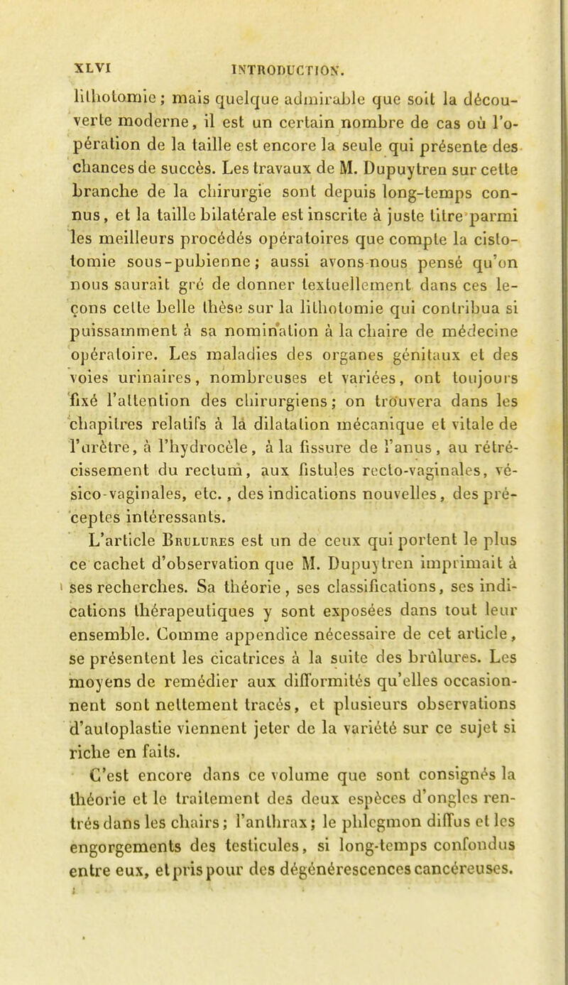 lilliotomie ; mais quelque admirable que soit la décou- verte moderne, il est un certain nombre de cas où l'o- pération de la taille est encore la seule qui présente des chances de succès. Les travaux de M. Dupuytren sur celte branche de la chirurgie sont depuis long-temps con- nus, et la taille bilatérale est inscrite à juste titre parmi les meilleurs procédés opératoires que compte la cislo- tomie sous-pubienne ; aussi avons nous pensé qu'on nous saurait gré de donner textuellement dans ces le- çons celte belle thèse sur la liLholomie qui contribua si puissamment à sa nomination à la chaire de médecine opératoire. Les maladies des organes génitaux et des voies urinaires, nombreuses et variées, ont toujouis fixé l'allention des cliirurgiens ; on trouvera dans les chapitres relatifs à là dilatation mécanique et vitale de l'urètre, à l'hydrocèle, à la fissure de î'anus, au rétré- cissement du rectum, aux fistules recto-vaginales, vé- sico-vaginales, etc., des indications nouvelles, des pré- ceptes intéressants. L'article Brûlures est un de ceux qui portent le plus ce cachet d'observation que M. Dupuytren imprimait à ses recherches. Sa théorie, ses classifications, ses indi- cations thérapeutiques y sont exposées dans tout leur ensemble. Comme appendice nécessaire de cet article, se présentent les cicatrices à la suite des brûlures. Les moyens de remédier aux difformités qu'elles occasion- nent sont nettement tracés, et plusieurs observations d'auloplastie viennent jeter de la variété sur ce sujet si riche en faits. C'est encore dans ce volume que sont consignés la théorie et le traitement des deux espèces d'ongles ren- trés dans les chairs ; l'anthrax ; le phlegmon diffus et les engorgements des testicules, si long-temps confondus entre eux, et pris pour des dégénérescences cancéreuses.