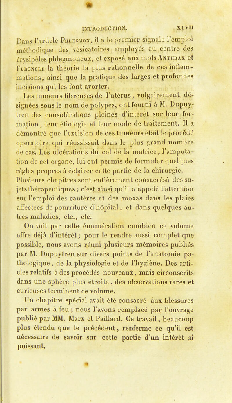 Pans l'article Pulegmon, il a le premier signalé l'emploi mél':oclique des vésicatoircs employés au cenlrc des ér}sipèles plilegmoneux, et exposé aux mots Anthrax et Furoncle la théorie la plus rationnelle de ces inflam- mations, ainsi que la pratique des larges et profondes incisions qui les font avorter. Les tumeurs fibreuses de l'utérus, vulgairement dé- signées sous le nom de polypes, ont fourni à M. Dupuy- tren des considérations pleines d'intérêt sur leur for- mation , leur étiologie et leur mode de traitement. Il a démontré que l'excision de ces tumeurs était le procédé opératoire qui réussissait dans le plus grand nombre de cas. Les ulcérations du col de la matrice, l'amputa- tion de cet organe, lui ont permis de formuler quelques règles propres à éclairer celte partie de la chirurgie. Plusieurs chapitres sont entièrement consacrésà des su- jets thérapeutiques ; c'est ainsi qu'il a appelé l'attention sur l'emploi des cautères et des moxas dans les plaies affectées de pourriture d'hôpital, et dans quelques au- tres maladies, etc., etc. On voit par celte énumération combien ce volume offre déjà d'intérêt; pour le rendre aussi complet que possible, nous avons réuni plusieurs mémoires publiés par M. Dupuytren sur divers points de l'anatomie pa- thologique, de la physiologie et de l'hygiène. Des arti- cles relatifs à des procédés nouveaux, mais circonscrits dans une sphère plus étroite, des observations rares et curieuses terminent ce volume. Un chapitre spécial avait été consacré aux blessures par armes à feu ; nous l'avons remplacé par l'ouvrage publié par MM. Marx et Paillard. Ce travail, beaucoup plus étendu que le précédent, renferme ce qu'il est nécessaire de savoir sur cette partie d'un intérêt si puissant, «I