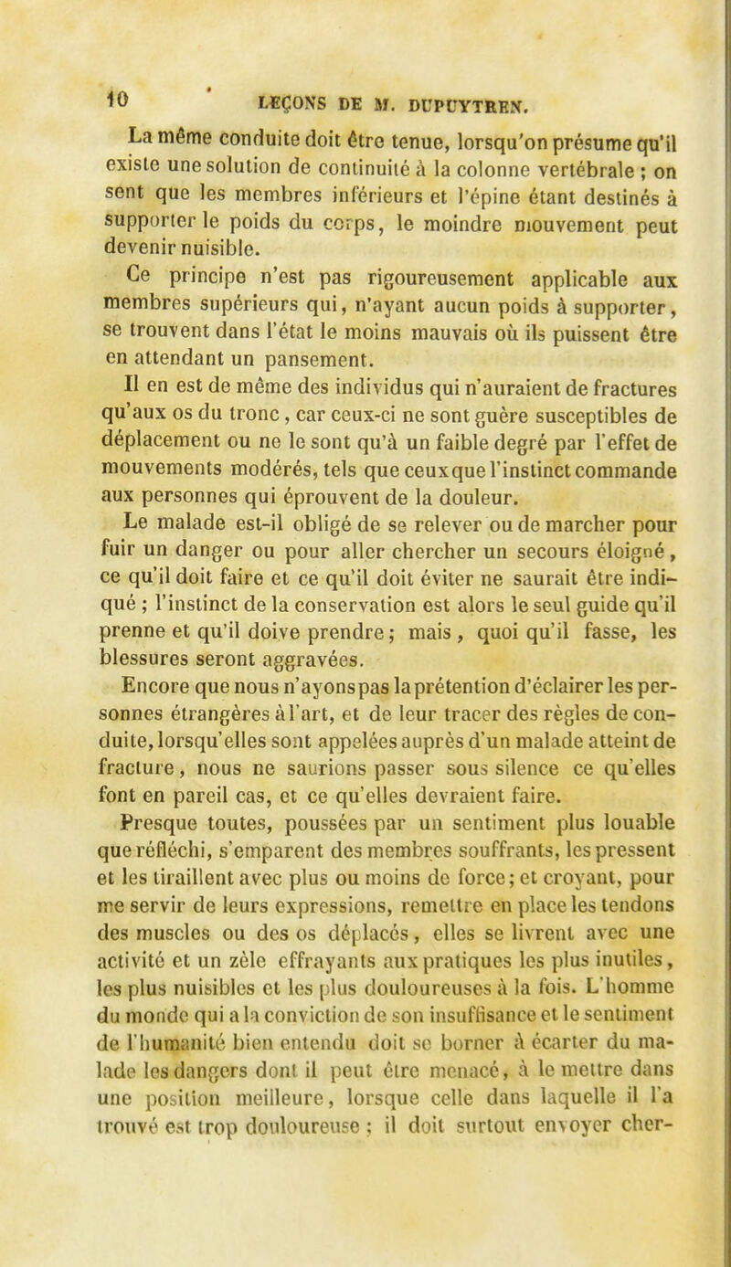 <0 ' LEÇONS DE M. DUPCYTREN. La même conduite doit être tenue, lorsqu'on présume qu'il existe une solution de continuité à la colonne vertébrale ; on sent que les membres inférieurs et l'épine étant destinés à supporter le poids du corps, le moindre mouvement peut devenir nuisible. Ce principe n'est pas rigoureusement applicable aux membres supérieurs qui, n'ayant aucun poids à supporter, se trouvent dans l'état le moins mauvais où ils puissent être en attendant un pansement. Il en est de même des individus qui n'auraient de fractures qu'aux os du tronc, car ceux-ci ne sont guère susceptibles de déplacement ou ne le sont qu'à un faible degré par l'effet de mouvements modérés, tels que ceuxque l'instinct commande aux personnes qui éprouvent de la douleur. Le malade est-il obligé de se relever ou de marcher pour fuir un danger ou pour aller chercher un secours éloigné, ce qu'il doit faire et ce qu'il doit éviter ne saurait être indi- qué ; l'instinct de la conservation est alors le seul guide qu'il prenne et qu'il doive prendre; mais, quoi qu'il fasse, les blessures seront aggravées. Encore que nous n'ayons pas la prétention d'éclairer les per- sonnes étrangères à l'art, et de leur tracer des règles de con- duite, lorsqu'elles sont appelées auprès d'un malade atteint de fracture, nous ne saurions passer sous silence ce qu'elles font en pareil cas, et ce qu'elles devraient faire. Presque toutes, poussées par un sentiment plus louable que réfléchi, s'emparent des membres souffrants, les pressent et les tiraillent as'ec plus ou moins de force; et croyant, pour me servir de leurs expressions, remettre en place les tendons des muscles ou des os déplaces, elles se livrent avec une activité et un zèle effrayants aux pratiques les plus inutiles, les plus nuisibles et les plus douloureuses à la fois. L'homme du monde qui a la conviction de son insuffisance et le sentiment de l'humanité bien entendu doit se borner A écarter du ma- lade les dangers dont il peut être menacé, à le meure dans une position meilleure, lorsque celle dans laquelle il l'a trouvé est trop douloureuse : il doit surtout envoyer cher-