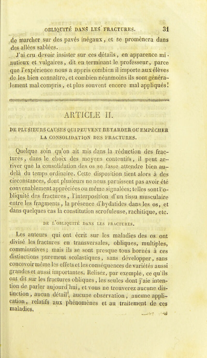 do marcher sur des pavés inégaux, et se promènera dans des allées sablées. ^, J'ai cru devoir insister sur ces détails, en apparence mi - nutieux et vulgaires, dit en terminant le professeur, parce que l'expérience nous a appris combien il importe aux élèves de les bien connaître, et combien néanmoins ils sont généra- lement mal compris, et plus souvent encore mal appliqués I ARTICLE IL DE PLUSIEURS CAUSES QUI PEUVENT RETARDER OU EMPÊCHER LA CONSOLIDATION DES FRACTURES. Quelque soin qu'on ait mis dans la réduction des frac- tures , dans le clioix des moyens contentifs, il peut ar- river que la consolidation des os se fasae attendre bien au- delà du temps ordinaire. Cette disposition lient alors à des circonstances, dont plusieurs ne nous paraissent pas avoir été convenablement appréciées ou même signalées; telles sont l'o- bliquité des fractures , l'interposition d'un tissu musculaire entre les fragments , la présence d'hydatides dans les os, et dans quelques cas la constitution scrofuleuse,rachitique, etc. DE l'obliquité dans LES FRACTURES. Les auteurs qui ont écrit sur les maladies des os ont divisé les fractures en transversales, obliques, multiples, comminutives ; mais ils se sont presque tous bornés à ces distinctions purement scolastiques, sans développer, sans concevoir même les effets et les conséquences de variétés aussi grandes et aussi importantes. Relisez, par exemple, ce qu'ils ont dit sur les fractures obliques , les seules dont j'aie inten- tion de parler aujourd'hui, et vous ne trouverez aucune dis- tinction, aucun détail', aucune observation, aucune appli- cation , relatifs aux phénomènes et au traitement de ces maladies,