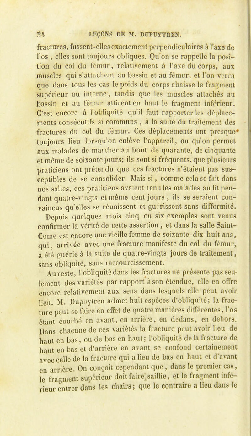 fractures, fussent-elles exactement perpendiculaires à l'axe de l'os , elles sont toujours obliques. Qu'on se rappelle la posi- tion du col du fémur, relativement à l'axe du corps, aux muscles qui s'attachent au bassin et au fémur, et l'on verra que dans tous les cas le poids du corps abaisse le fs afjment supérieur ou interne, tandis que les muscles attachés au bassin et au fémur attirent en haut le fragment inférieur. C'est encore à l'obliquité qu'il faut rapporter les déplace- tnents consécutifs si communs , à la suite du traitement des fractures du col du fémur. Ces déplacements ont presque* toujours lieu lorsqu'on enlève l'appareil, ou qu'on permet aux malades de marcher au bout de quarante, de cinquante et même de soixante jours; ils sont si fréquents, que plusieurs praticiens ont prétendu que ces fractures n'étaient pas sus- ceptibles de se consolider. Mais si, comme cela se fait dans nos salles, ces praticiens avaient tenu les malades au lit pen- dant quatre-vingts et même cent jours, ils se seraient con- vaincus qu'elles se réunissent et gu rissent sans difformité. Depuis quelques mois cinq ou six exemples sont venus confirmer la vérité de cette assertion, et dans la salle Saint- Corne est encore une vieille femme de soixanle-dix-huit ans, qui, arrivée avec une fracture manifeste du col du fémur, a été guérie à la suite de quatre-vingts jours de traitement, sans obliquité, sans raccourcissement. Au reste, l'obliquité dans les fractures ne présente pas seu- lement des variétés par rapport à son étendue, elle en offre encore relativement aux sens dans lesquels elle peut avoir lieu. M. Dup'iyiren admet huit espèces d'obliquité; la frac- ture peut se faire en effet de quatre manières différentes, l'os étant courbé en avant, en arrière, en dedans, en dehors. Dans chacune de ces variétés la fracture peut avoir lieu de haut en bas, ou de bas en haut; l'obliquité delà fracture de haut en bas et d'arrière en avant se confond certainement avec celle de la fracture qui a lieu de bas en haut et d'avant en arrière. On conçoit cependant que , dans le premier cas, le fragment supérieur doit faire.saillie, et le fragment infé- rieur entrer dans les chairs ; que le contraire a lieu dans le