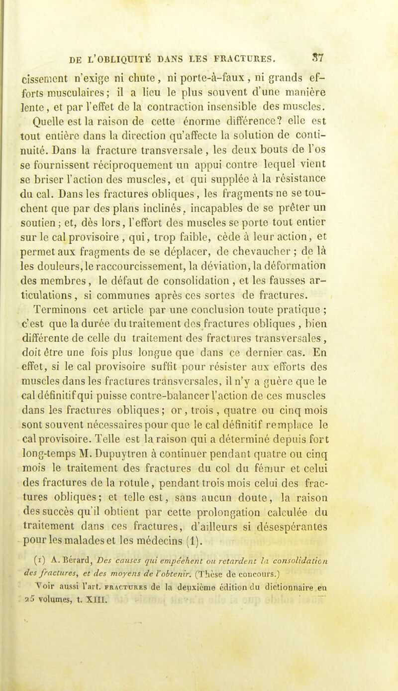 cissemcnt n'exige ni chute , ni porte-à-faux , ni grands ef- forts musculaires ; il a lieu le plus souvent d'une manière lente, et par l'effet de la contraction insensible des muscles. Quelle est la raison de cette énorme différence? elle est tout entière dans la direction qu'affecte la solution de conti- nuité. Dans la fracture transversale , les deux bouts de l'os se fournissent réciproquement un appui contre lequel vient se briser l'action des muscles, et qui supplée à la résistance du cal. Dans les fractures obliques, les fragments ne se tou- chent que par des plans inclinés, incapables de se prêter un soutien ; et, dès lors, l'effort des muscles se porte tout entier sur le cal provisoire , qui, trop faible, cède à leur action, et permet aux fragments de se déplacer, de chevaucher ; de là les douleurs, le raccourcissement, la déviation, la déformation des membres, le défaut de consolidation , et les fausses ar- ticulations , si communes après ces sortes de fractures. Terminons cet article par une conclusion toute pratique ; c'est que la durée du traitement des fractures obliques , bien différente de celle du traitement des fractures transversales, doit être une fois plus longue que dans ce dernier cas. En effet, si le cal provisoire suffit pour résister aux efforts des muscles dans les fractures transversales, il n'y a guère que le cal définitif qui puisse contre-balancer l'action de ces muscles dans les fractures obliques ; or, trois , quatre ou cinq mois sont souvent nécessaires pour que le cal définitif remplace le cal provisoire. Telle est la raison qui a déterminé depuis fort long-temps M. Dupuytren à continuer pendant quatre ou cinq mois le traitement des fractures du col du fémur et celui des fractures de la rotule, pendant trois mois celui des frac- tures obliques ; et telle est, sans aucun doute, la raison des succès qu'il obtient par cette prolongation calculée du traitement dans ces fractures, d'ailleurs si désespérantes pour les malades et les médecins (1). (i) A. Bérard, Des causes qui empêchent ou retardent lu consolidation des fractures, et des moyens de l'obtenir. (Thèse de concours.) Toir aussi l'art, fractures de la deuxième édition du dictionnaire eu 2 5 volumes, t. XIIL T