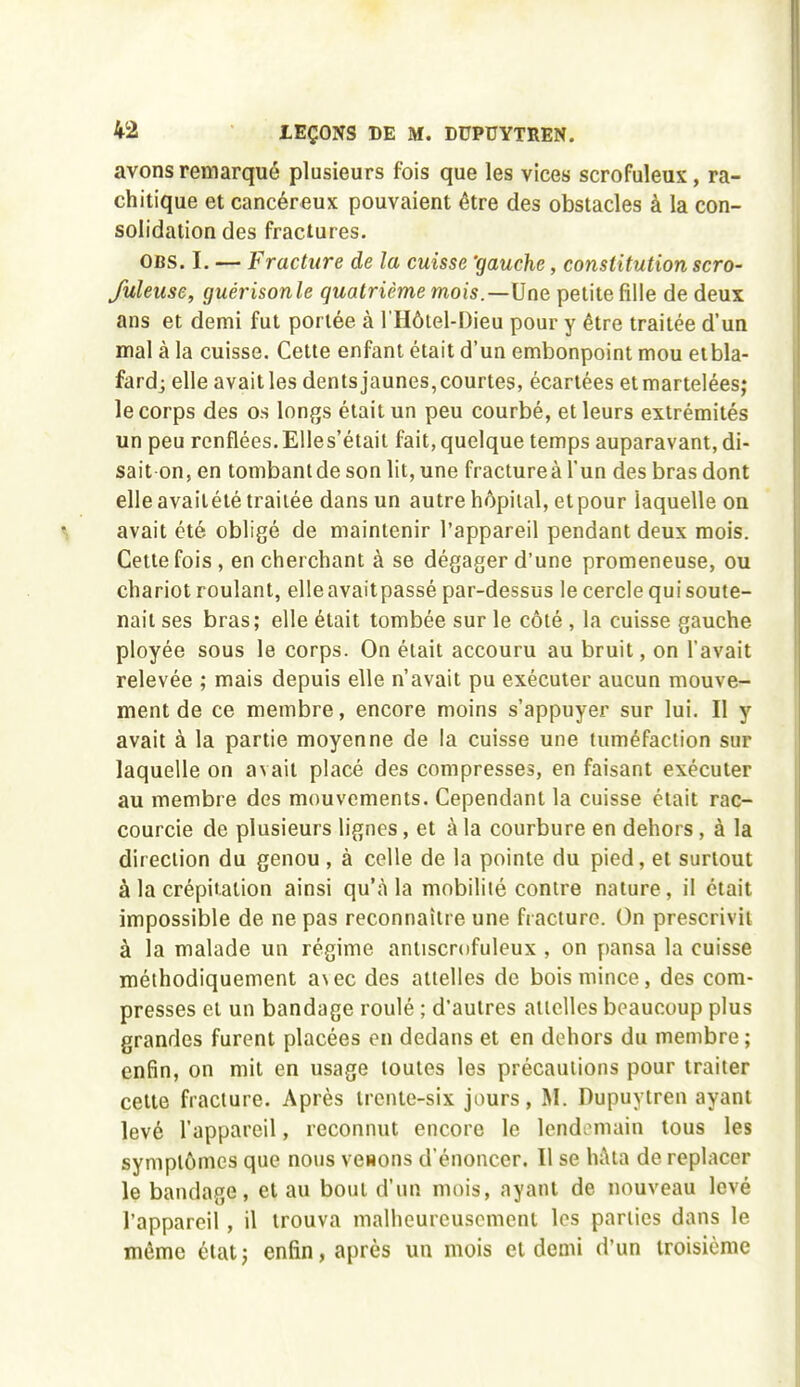 avons remarqué plusieurs fois que les vices scrofuleux, ra- chitique et cancéreux pouvaient être des obstacles à la con- solidation des fractures. CBS. I. — Fracture de la cuisse 'gauche, constitution scro- fuleuse, guérisonle quatrième mois.—Une petite fille de deux ans et demi fut portée à l'Hôtel-Dieu pour y être traitée d'un mal à la cuisse. Cette enfant était d'un embonpoint mou eibla- fard; elle avait les dents jaunes, courtes, écartées et martelées; le corps des os longs était un peu courbé, et leurs extrémités un peu renflées. EUes'était fait, quelque temps auparavant, di- sait-on, en tombant de son lit, une fracture à l'un des bras dont elle avaitété traitée dans un autre hôpital, et pour laquelle on avait été obligé de maintenir l'appareil pendant deux mois. Cette fois , en cherchant à se dégager d'une promeneuse, ou chariot roulant, elleavaitpassé par-dessus le cercle qui soute- nait ses bras; elle était tombée sur le côté , la cuisse gauche ployée sous le corps. On était accouru au bruit, on l'avait relevée ; mais depuis elle n'avait pu exécuter aucun mouve- ment de ce membre, encore moins s'appuyer sur lui. Il y avait à la partie moyenne de la cuisse une tuméfaction sur laquelle on avait placé des compresses, en faisant exécuter au membre des mouvements. Cependant la cuisse était rac- courcie de plusieurs lignes, et à la courbure en dehors, à la direction du genou, à celle de la pointe du pied, et surtout à la crépitation ainsi qu'à la mobilité contre nature, il était impossible de ne pas reconnaître une fracture. On prescrivit à la malade un régime antiscrofuleux , on pansa la cuisse méthodiquement a\ec des attelles de bois mince, des com- presses et un bandage roulé ; d'autres attelles beaucoup plus grandes furent placées en dedans et en dehors du membre ; enfin, on mit en usage toutes les précautions pour traiter celte fracture. Après trente-six jours, M. Dupuytren ayant levé l'appareil, reconnut encore le lendemain tous les symptômes que nous venons d'énoncer. Il se hAta de replacer le bandage, et au bout d'un mois, ayant de nouveau levé l'appareil , il trouva malheureusement les parties dans le même état; enfin, après un mois et demi d'un troisième