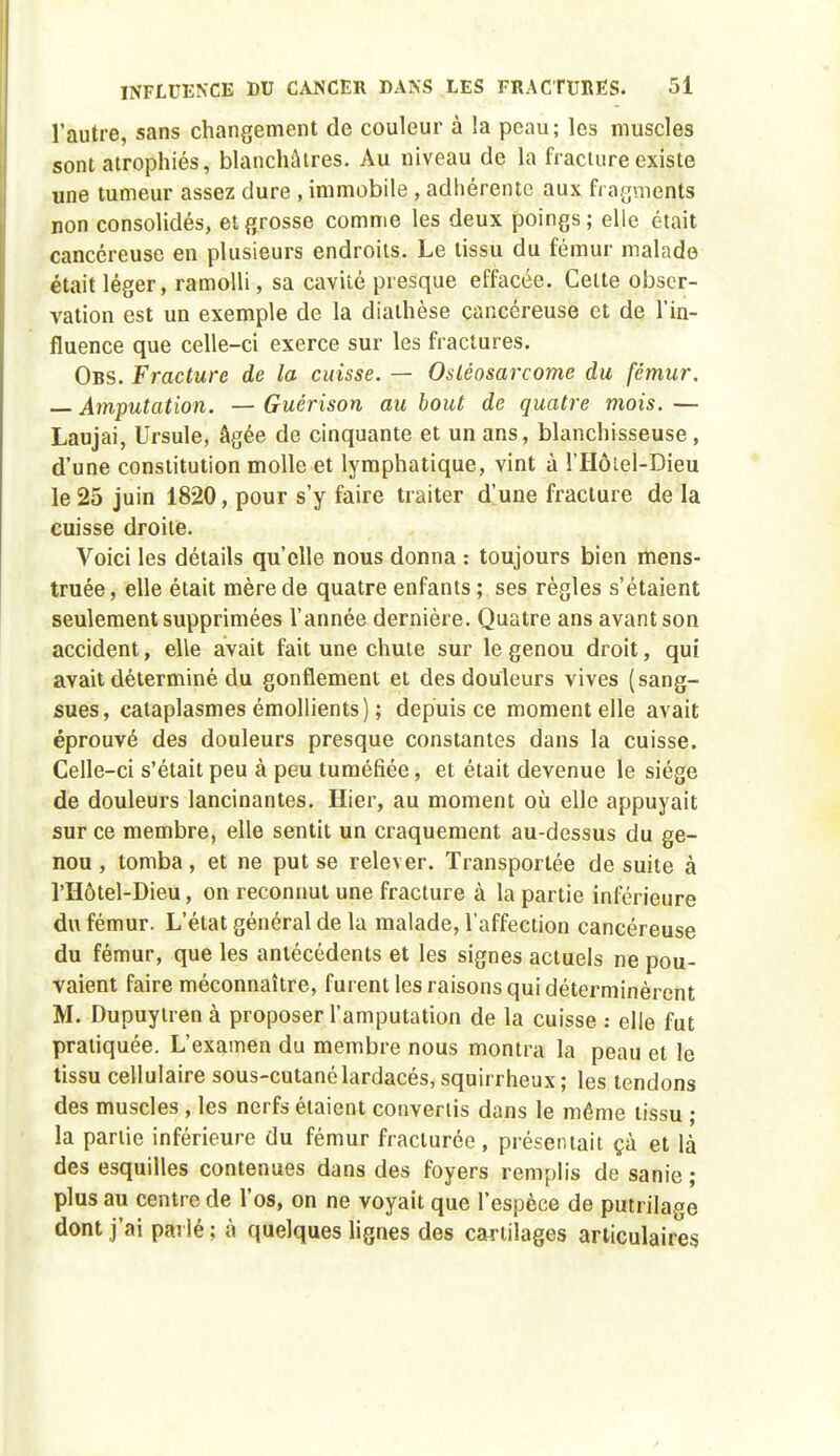 l'autre, sans changement de couleur à la peau; les muscles sont atrophiés, blanchâtres. Au niveau de la fracture existe une tumeur assez dure , immobile , adhérente aux frarjments non consolidés, et grosse comme les deux poings; elle était cancéreuse en plusieurs endroits. Le tissu du fémur malade était léger, ramolli, sa cavité presque effacée. Cette obser- vation est un exemple de la diathèse cancéreuse et de l'in- fluence que celle-ci exerce sur les fractures. Obs. Fracture de la cuisse. — Osléosarcome du fémur. — Amputation. — Guérison au bout de quatre mois. — Laujai, Ursule, âgée de cinquante et un ans, blanchisseuse, d'une constitution molle et lymphatique, vint à l'Hôiel-Dieu le 25 juin 1820, pour s'y faire traiter d'une fracture de la cuisse droite. Voici les détails qu'elle nous donna : toujours bien mens- truée, elle était mère de quatre enfants ; ses règles s'étaient seulement supprimées l'année dernière. Quatre ans avant son accident, elle avait fait une chute sur le genou droit, qui avait déterminé du gonflement et des douleurs vives (sang- sues, cataplasmes émollients) ; depuis ce moment elle avait éprouvé des douleurs presque constantes dans la cuisse. Celle-ci s'était peu à peu tuméfiée, et était devenue le siège de douleurs lancinantes. Hier, au moment où elle appuyait sur ce membre, elle sentit un craquement au-dessus du ge- nou , tomba, et ne put se relever. Transportée de suite à l'Hôtel-Dieu, on reconnut une fracture à la partie inférieure du fémur. L'état général de la malade, l'affection cancéreuse du fémur, que les antécédents et les signes actuels ne pou- vaient faire méconnaître, furent les raisons qui déterminèrent M. Dupuylren à proposer l'amputation de la cuisse : elle fut pratiquée. L'examen du membre nous montra la peau et le tissu cellulaire sous-cutanélardacés,squirrheux; les tendons des muscles , les nerfs étaient convertis dans le même tissu ; la partie inférieure du fémur fracturée, présentait çà et là des esquilles contenues dans des foyers remplis de sanie ; plus au centre de l'os, on ne voyait que l'espèce de putrilage dont j'ai parlé ; à quelques hgnes des cartilages articulaires