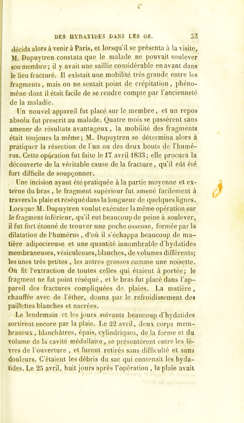 r DES HYDATIDES DANS LES OS. 53 décida alors à venir à Paris, et lorsqu'il se présenta à la visite, M. Dupuytren constata que le malade ne pouvait soulever son membre ; il y avait une saillie considérable en avant dans le lieu fracturé. Il existait une mobilité très grande entre les fragments, mais on ne sentait point de crépitation, phéno- mène dont il était facile de se rendre compte par l'ancienneté de la maladie. Un nouvel appareil fut placé sur le membre, et un repos absolu fut prescrit au malade. Quatre mois se passèrent sans amener de résultats avantageux , la mobilité des fragments était toujours la même; M. Dupuytren se détermina alors à pratiquer la résection de l'un ou des deux bouts de l'humé- rus. Cette opôc'ation fut faite le 17 avril 1833; elle procura la découverte de la véritable cause de la fracture, qu'il eût été fort difficile de soupçonner. , Une incision ayant été pratiquée à la partie moyenne et ex- terne du bras , le fragment supérieur fut amené facilement à travers la plaie et réséqué dans la longueur de quelques hgnes. Lorsque M. Dupuytren voulut exécuter la même opération sur le fragment inférieur, qu'il eut beaucoup de peine à soulever, il fut fort étonné de trouver une poche osseuse, formée par la dilatation de l'humérus , d'où il s'échappa beaucoup de ma- tière adipocireuse et une quantité innombrable d'hydatides membraneuses, vésiculeuses, blanches, de volumes différents; les unes très petites , les autres grosses comme une noisette. On fit l'extraction de toutes celles qui étaient à portée; le fragment ne fut point réséqué, et le bras fut placé dans l'ap- pareil des fractures compliquées do plaies. La matière, chauffée avec de l'éther, donna par le refroidissement des paillettes blanches et nacrées. Le lendemain et les jours suivants beaucoup d'hydatides sortirent encore par la plaie. Le 22 avril, deux corps mem- braneux, blanchâtres, épais, cylindriques, de la forme ei du volume de la cavité médullaire, se présentèrent entre les lè- vres de l'ouverture , et furent retirés sans difficulté et sans douleurs. C'étaient les débris du sac qui contenait les hyda- tides. Le 25 avril, huit jours après l'opération , la plaie avait