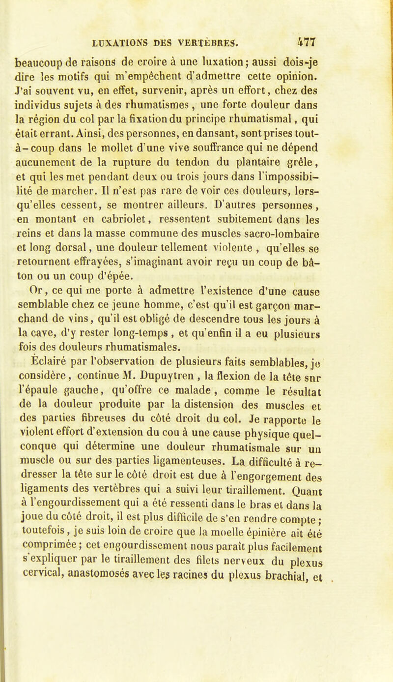 beaucoup de raisons de croire à une luxation; aussi dois-je dire les motifs qui m'empêchent d'admettre cette opinion. J'ai souvent vu, en effet, survenir, après un effort, chez des individus sujets à des rhumatismes, une forte douleur dans la région du col par la fixation du principe rhumatismal, qui était errant. Ainsi, des personnes, en dansant, sont prises tout- à-coup dans le mollet d'une vive souffrance qui ne dépend aucunement de la rupture du tendon du plantaire grêle, et qui les met pendant deux ou trois jours dans l'impossibi- lité de marcher. Il n'est pas rare de voir ces douleurs, lors- qu'elles cessent, se montrer ailleurs. D'autres personnes, en montant en cabriolet, ressentent subitement dans les reins et dans la masse commune des muscles sacro-lombaire et long dorsal, une douleur tellement violente , qu'elles se retournent effrayées, s'imaginant avoir reçu un coup de bâ- ton ou un coup d'épée. Or, ce qui me porte à admettre l'existence d'une cause semblable chez ce jeune homme, c'est qu'il est garçon mar- chand de vins, qu'il est obligé de descendre tous les jours à la cave, d'y rester long-temps , et qu'enfin il a eu plusieurs fois des douleurs rhumatismales. Eclairé par l'observation de plusieurs faits semblables, je considère, continue M. Dupuytren , la flexion de la tête snr l'épaule gauche, qu'offre ce malade, comme le résultat de la douleur produite par la distension des muscles et des parties fibreuses du côté droit du col. Je rapporte le violent effort d'extension du cou à une cause physique quel- conque qui détermine une douleur rhumatismale sur un muscle ou sur des parties ligamenteuses. La difficulté à re- dresser la tête sur le côté droit est due à l'engorgement des ligaments des vertèbres qui a suivi leur tiraillement. Quant à l'engourdissement qui a été ressenti dans le bras et dans la joue du côté droit, il est plus difficile de s'en rendre compte ; toutefois, je suis loin de croire que la moelle épinière ait été comprimée ; cet engourdissement nous paraît plus facilement s'expliquer par le tiraillement des filets nerveux du plexus cervical, anastomosés avec les racines du plexus brachial, et