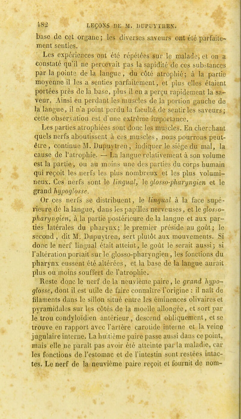 base de cet organe ; les diverses saveurs ont été parfaile- menl senties. Les expériences ont été répétées sur le malade, et on a constaté qu'il ne percevait pas la sapidité de ces substances par la pointe delà langue, du côté atrophié; à la partie moyenne il les a senties parfaitement, et plus elles étaient portées près de la base, plus il en a perçu rapidement la sa- veur. Ainsi en perdant les muscles de la portion gauche de la langue, il n'a point perdu la faculté de sentir les saveurs; cette observation est d'une extrême importance. Les parties atrophiées sont donc les muscles. En cherchant quels nerfs aboutissent à ces muscles, nous pourrons peut- être , continue M. Dupuytren , indiquer le siège du mal, la cause de l'atrophie. — La langue relativement à son volume est la partie, ou au moins une des parties du corps humain qui reçoit les nerfs les plus nombreux et les plus volumi- neux. Ces nerfs sont le lingual, le glosso-pharyngien et le grand htjpoglosse. Or ces nerfs se distribuent, le lingual à la face supé- rieure de la langue, dans les papilles nerveuses, et le glosso- pharyngien, à la partie postérieure de la langue et aux par- ties latérales du pharynx; le premier préside au goût; le second , dit M. Dupuytren, sert plutôt aux mouvements. Si donc le nerf lingual était atteint, le goût le serait aussi; si l'altération portait sur le glosso-pharyngien, les fonctions du pharynx eussent été altérées, et la base de la langue aurait plus ou moins souffert de l'atrophie. Reste donc le nerf de la neuvième paire, le grand hypo- glosse, dont il est utile de faire connaître l'origine : il naît de filaments dans le sillon situé entre les éminences olivaireset pyramidales sur les côtés de la moelle allongée, et sort par le trou condyloïdien antérieur, descend obliquement, et se trouve en rapport avec l'artère carotide interne et la veine jugulaire interne. La huitième paire passe aussi dans ce point, mais elle ne paraît pas avoir été atteinte par la maladie, car les fonctions de l'estomac et de l'intestin sont restées intac- tes. Le nerf de la neuvième paire reçoit et fournit de nom-