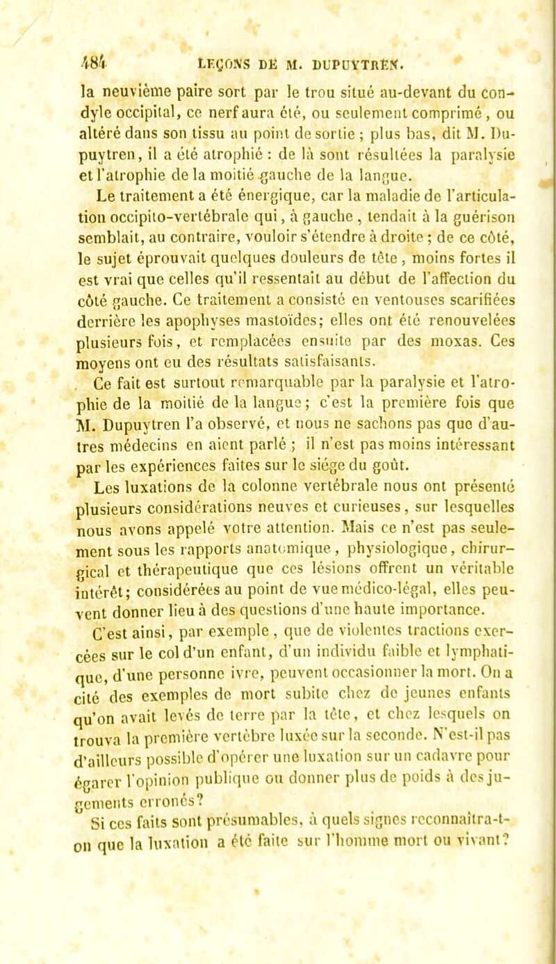 48^ tT.ÇCm DË M. DUPUYTREî<. la neuvième paire sort par le trou situé au-devant du coti- dyle occipital, ce nerf aura clé, ou seulement comprimé , ou altéré dans son tissu au point de sortie ; plus bas, dit M. I)u- puytren, il a élé atrophié : de là sont résultées la paralysie et l'atrophie de la moitié gauche de la langue. Le traitement a été énergique, car la maladie de l'articula- tion occipiio-vertébrale qui, à gauche , tendait à la guérison semblait, au contraire, vouloir s'étendre à droite ; de ce côté, le sujet éprouvait quelques douleurs de tète , moins fortes il est vrai que celles qu'il ressentait au début de l'affection du côté gauche. Ce traitement a consisté en ventouses scarifiées derrière les apophyses mastoïdes; elles ont été renouvelées plusieurs fois, et remplacées ensuite par des moxas. Ces moyens ont eu des résultats saiisfaisanls. Ce fait est surtout remarquable par la paralysie et l'atro- phie de la moitié de la langue ; c'est la première fois que M. Dupuytren l'a observé, et nous ne sachons pas que d'au- tres médecins en aient parlé ; il n'est pas moins intéressant par les expériences faites sur le siège du goût. Les luxations de la colonne vertébrale nous ont présenté plusieurs considérations neuves et curieuses, sur lesquelles nous avons appelé votre attention. Mais ce n'est pas seule- ment sous les rapports anatomique , physiologique, chirur- gical et thérapeutique que ces lésions offrent un véritable intérêt; considérées au point de vue médico-légal, elles peu- vent donner lieu à des questions d'une haute importance. C'est ainsi, par exemple , que de violentes tractions exer- cées sur le col d'un enfant, d'un individu faible et lymphati- que, d'une personne ivre, peuvent occasionner la mort. On a cité des exemples de mort subite chez de jeunes enfants qu'on avait levés de terre par la léte, et chez lesquels on trouva la première vertèbre luxée sur la seconde. N'est-il pas d'ailleurs possible d'opérer une luxation sur un cadavre pour égarer l'opinion publique ou donner plus de poids à des ju- gements erronés? Si ces faits sont présumables, à quels signes reconnaîtra-t- on que la luxation a été faite sur l'homme mort ou vivant?