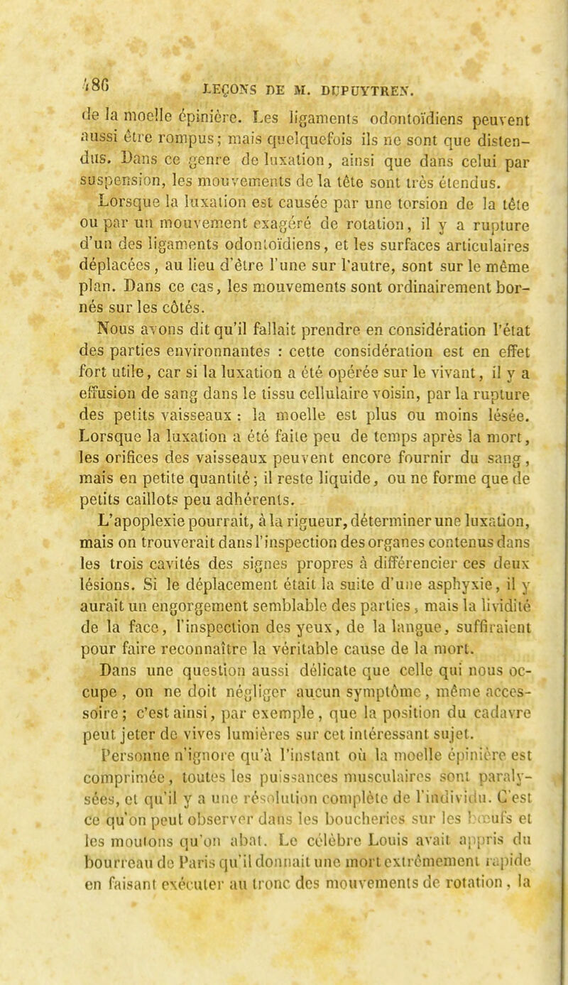 de la moelle épinière. Les ligaments odontoïdiens peuvent aussi être rompus; mais quelquefois ils ne sont que disten- dus. Dans ce Qenve de luxation, ainsi que dans celui par suspension, les mouvements delà tête sont très étendus. Lorsque la luxation est causée par une torsion de la tête ou par un mouvement exagéré de rotation, il y a rupture d'un des ligaments odonloïdiens, et les surfaces articulaires déplacées , au lieu d'être l'une sur l'autre, sont sur le même plan. Dans ce cas, les mouvements sont ordinairement bor- nés sur les côtés. Nous avons dit qu'il fallait prendre en considération l'état des parties environnantes : cette considération est en effet fort utile, car si la luxation a été opérée sur le vivant, il y a effusion de sang dans le tissu cellulaire voisin, par la rupture des petits vaisseaux : la moelle est plus ou moins lésée. Lorsque la luxation a été faite peu de temps après la mort, les orifices des vaisseaux peuvent encore fournir du sang, mais en petite quantité ; il reste liquide, ou ne forme que de petits caillots peu adhérents. L'apoplexie pourrait, à la rigueur, déterminer une luxation, mais on trouverait dans l'inspection des organes contenus dans les trois cavités des signes propres à différencier ces deux lésions. Si le déplacement était la suite d'une asphyxie, il y aurait un engorgement semblable des parties, mais la lividité de la face, l'inspection des yeux, de la langue, suffiraient pour faire reconnaître la véritable cause de la mort. Dans une question aussi délicate que celle qui nous oc- cupe , on ne doit négliger aucun symptôme, même acces- soire ; c'est ainsi, par exemple , que la position du cadavre peut jeter de vives lumières sur cet intéressant sujet. Personne n'ignore qu'i\ l'instant où la moelle épinière est comprimée, toutes les puissances musculaires sont paraly- sées, et qu'il y a une résolution complète de l'individu. C'est ce qu'on peut observer dans les boucheries sur les Ineufs et les moulons qu'on abat. Le célèbre Louis avait appris du bourreau do Paris qu'il donnait une mortexircmemeni i ii\)\do. en faisant exéculei- au tronc des mouvements de rotation , la