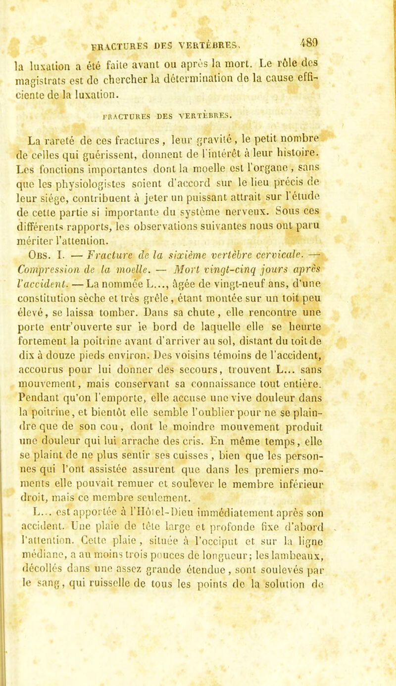 la luxation a été faite avant ou après la mort. Le rôle des magistrats est de chercher la détermination do la cause effi- ciente de la luxation. TRACTCRES DES VERTKBRES. La rareté de ces fractures , leur gravité, le petit nombre de celles qui guérissent, donnent de l'intérêt à leur histoire. Les fondions importantes dont la moelle est l'organe , sans que les physiologistes soient d'accord sur le lieu précis de leur siège, contribuent à jeter un puissant attrait sur l'étude de cette partie si importante du système nerveux. Sous ces différents rapports, les observations suivantes nous ont paru mériter l'attention. Obs. L — Fracture de la sixième vertèbre cervicale- —• Compression de la moelle. — Mort vingt-cinq jours après l'accident. —La nommée L..., âgée de vingt-neuf ans, d'une constitution sèche et très grêle, étant montée sur un toit peu élevé, se laissa tomber. Dans sa chute, elle rencontre une porte entr'ouverte sur le bord de laquelle elle se heurte fortement la poitrine avant d'arriver au sol, distant du loitde dix à douze pieds environ. Des voisins témoins de l'accident, accourus pour lui donner des secours, trouvent L... sans mouvement, mais conservant sa connaissance tout entière. Pendant qu'on l'emporte, elle accuse une vive douleur dans la poitrine, et bientôt elle semble l'oublier pour ne se plain- dre que de son cou, dont le moindre mouvement produit une douleur qui lui arrache des cris. En même temps, elle se plaint de ne plus sentir ses cuisses , bien que les person- nes qui l'ont assistée assurent que dans les premiers mo- ments elle pouvait remuer et soulever le membre inférieur droit, mais ce membre seulement. L... est apportée à l'Hôiel-Dieu immédiatement après son accident. Une plaie de tôle large et profonde fixe d'abord l'atieniion. Celte plaie, située à l'occiput et sur la ligne médiane, a au moins trois pouces de longueur; les lambeaux, décollés dans une assez grande étendue, sont soulevés par le sang, qui ruisselle de tous les points do la solution do