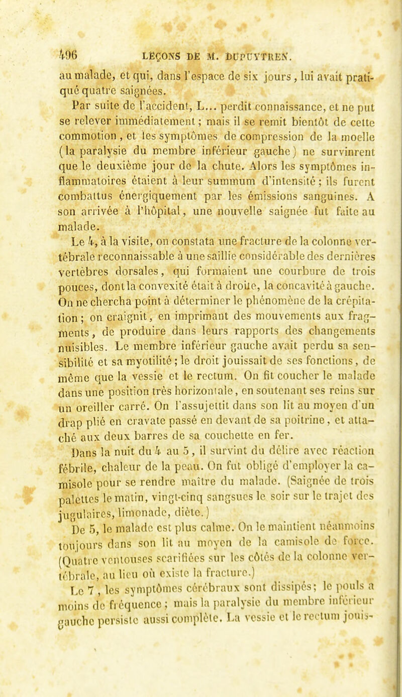 au malade, et qui, dans l'espace de six jours, lui avait prati- qué quatre saignées. Par suite de l'accident, L... perdit connaissance, et ne put se relever immédiatement; mais il se remit bientôt de celte commotion , et les symptômes de compression de la moelle (la paralysie du membre inférieur gauche) ne survinrent que le deuxième jour do la chute. Alors les symptômes in- flammatoires étaient à leur summum d'intensité ; ils furent combattus énergiquement par les émissions sanguines. A son arrivée à l'hôpital, une nouvelle saignée fut faite au malade. Le h-, à la visite, on constata une fracture de la colonne ver- tébrale reconnaissable à une saillie considérable des dernières vertèbres dorsales, qui formaient une courbure de trois pouces, donila convexité était à droiie, la concavité à gaucho. On ne chercha point à déterminer le phénomène de la crépita- lion; on craignit, en imprimant des mouvements aux frag- ments , de produire dans leurs rapports des changements nuisibles. Le membre inférieur gauche avait perdu sa sen- sibilité et sa myotilité ; le droit jouissait de ses fonctions, de même que la vessie et le rectum. On fit coucher le malade dans une position très horizontale, en soutenant ses reins sur un oreiller carré. On l'assujellit dans son lit au moyen d'un drap plié en cravate passé en devant de sa poitrine, et atta- ché aux deux barres de sa couchette en fer. Dans la nuit du4 au 5, il survint du délire avec réaction fébrile, chaleur de la peau. On fut obligé d'employer la ca- misole pour se rendre maître du malade. (Saignée de trois palettes le matin, vingt-cinq sangsues le soir sur le trajet des jugulaires, limonade, diète. ) De 5, le malade est plus calme. On le maintient néanmoins toujours dans son lit au moyen de la camisole do force. (Quatre ventouses scarifiées sur les côtés de la colonne ver- tébrale, au lieu où existe la fracture.) Le 7 , les symptômes cérébraux sont dissipés; le pouls a moins de fi équencc ; mais la paralysie du membre inférieur gauche persiste aussi complète. La vessie et le rectum jouis-
