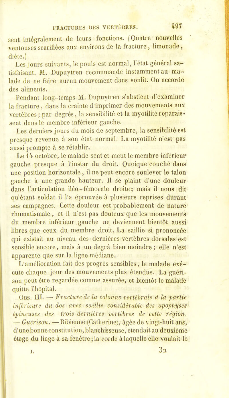 sent iniôgralement de leurs fonctions. (Quatre nouvelles veniouses scarifiées aux environs de la fracture, limonade, diète.) Les jours suivants, le pouls est normal, l'état général sa- tisfaisant. M. Dupuytren recommande instamment au ma- lade de ne faire aucun mouvement dans sonlit. On accorde des aliments. Pendant long-temps M. Dupuytren s'abstient d'examiner la fracture , dans la crainte d'imprimer des mouvements aux vertèbres ; par degrés, la sensibilité et la myotilité reparais- sent dans le membre inférieur gauche. Les derniers jours du mois de septembre, la sensibilité est presque revenue à son état normal. La myotilité n'est pas aussi prompte à se rétablir. Le octobre, le malade sent et meut le membre inférieur gauche presque à l'instar du droit. Quoique couché dans une position horizontale, il ne peut encore soulever le talon gauche à une grande hauteur. Il se plaint d'une douleur dans l'articiilation iléo-fémorale droite; mais il nous dit qu'étant soldat il l'a éprouvée à plusieurs reprises durant ses campagnes. Cette douleur est probablement de nature rhumatismale , et il n'est pas douteux que les mouvements du membre inférieur gauche ne deviennent bientôt aussi libres que ceux du membre droit. La saillie si prononcée qui existait au niveau des dernières vertèbres dorsales est sensible encore, mais à un degré bien moindre ; elle n'est apparente que sur la ligne médiane. L'amélioration fait des progrès sensibles, le malade exé- cute chaque jour des m.ouveraents plus étendus. La guéri- son peut être regardée comme assurée, et bientôt le malade quitte l'hôpital. Obs. IIL — Fracture de la colonne vertébrale à la partie inférieure du dos avec saillie considérable des apophyses épineuses des trois dernières vertèbres de cette région. — Guérison. — Bibienne (Catherine), âgée de vingt-huit ans, d'une bonne constitution, blanchisseuse, étendait au deuxième étage du linge à sa fenêtre; la corde à laquelle elle voulait le