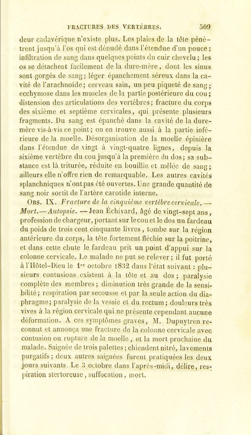 deur cadavérique n'existe plus. Les plaies de la tête pénè- trent jusqu'à l'os qui est dénudé dans l'étendue d'un pouce ; infiltration de sang dans quelques points du cuir chevelu ; les os se détachent facilement delà dure-mère, dont les sinus sont gorgés de sang; léger épanchement séreux dans la ca- vité de l'arachnoïde; cerveau sain, un peu piqueté de sang; ecchymose dans les muscles de la partie postérieure du cou ; distension des articulations des vertèbres ; fracture du corps des sixième et septième cervicales, qui présente plusieurs fragments. Du sang est épanché dans la cavité de la dure- mère vis-à-vis ce point ; on en trouve aussi à la partie infé- rieure de la moelle. Désorganisation de la moelle épinière dans l'étendue de vingt à vingt-quatre lignes, depuis la sixième vertèbre du cou jusqu'à la première du dos; sa sub- stance est là triturée, réduite en bouillie et mêlée de sang; ailleurs elle n'offre rien de remarquable. Les autres cavités splanchniques n'ont pas été ouvertes. Une grande quantité de sang noir sortit de l'artère carotide interne. Obs. IX. Fracture de la cinquième vertèbre cervicale. — Mort.—Autopsie. —Jean Echivard, âgé de vingt-sept ans, profession de chargeur, portant sur le cou et le dos un fardeau du poids de trois cent cinquante livres, tombe sur la région antérieure du corps, la tête fortement fléchie sur la poitrine, et dans cette chute le fardeau prit un point d'appui sur la colonne cervicale. Le malade ne put se relever ; il fut porté àl'Hôtel-Dieu le 1 octobre 1832 dans l'état suivant : plu- sieurs contusions existent à la tête et au dos ; paralysie complète des membres ; diminution très grande de la sensi- bilité; respiration par secousse et par la seule action du dia- phragme; paralysie de la vessie et du rectum; douleurs très vives à la région cervicale qui ne présente cependant aucune déformation. A ces symptômes graves, M. Dupuytren re- connut et annonça une fracture de la colonne cervicale avec contusion ou rupture de la moelle , et la mort prochaine du malade. Saignée de trois palettes ; chiendent nitré, lavements purgatifs ; deux autres saignées furent pratiquées les deux jours suivants. Le 3 octobre dans l'après-midi, délire, res- piraliou stertoreusc, suffocation, mort.