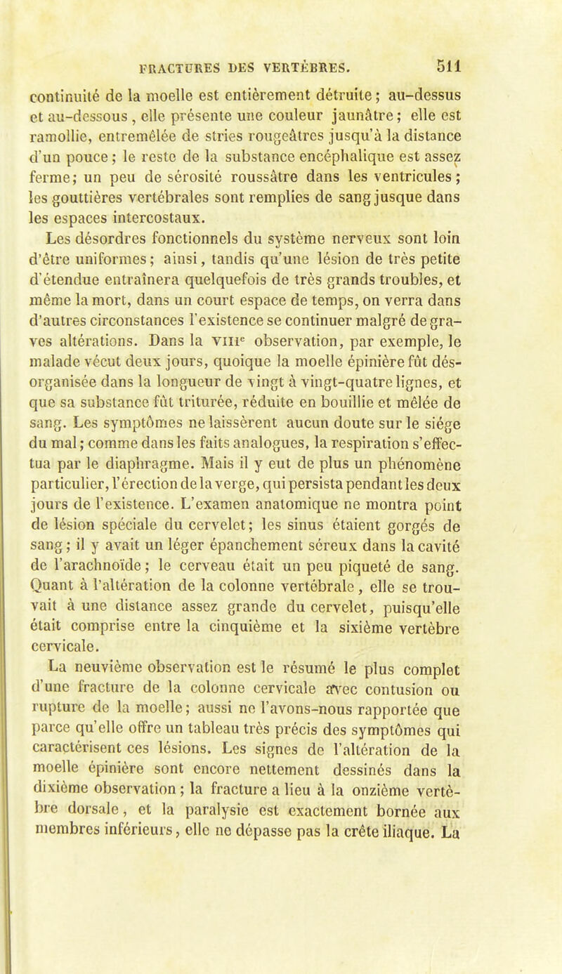 continuité de la moelle est entièrement détruite ; au-dessus et au-dessous , elle présente une couleur jaunâtre ; elle est ramollie, entremêlée de stries rougeâtres jusqu'à la distance d'un pouce ; le reste de la substance encéphalique est assez ferme; un peu de sérosité roussâtre dans les ventricules; les gouttières vertébrales sont remplies de sang jusque dans les espaces intercostaux. Les désordres fonctionnels du système nerveux sont loin d'être uniformes; ainsi, tandis qu'une lésion de très petite d'étendue entraînera quelquefois de très grands troubles, et même la mort, dans un court espace de temps, on verra dans d'autres circonstances l'existence se continuer malgré de gra- ves altérations. Dans la viir observation, par exemple, le malade vécut deux jours, quoique la moelle épinière fût dés- organisée dans la longueur de vingt à vingt-quatre lignes, et que sa substance fut triturée, réduite en bouillie et mêlée de sang. Les symptômes ne laissèrent aucun doute sur le siège du mal ; comme dans les faits analogues, la respiration s'effec- tua par le diaphragme. Mais il y eut de plus un phénomène particulier, l'érection de la verge, qui persista pendant les deux jours de l'existence. L'examen analomique ne montra point de lésion spéciale du cervelet ; les sinus étaient gorgés de sang; il y avait un léger épanchement séreux dans la cavité de l'arachnoïde ; le cerveau était un peu piqueté de sang. Quant à l'altération de la colonne vertébrale, elle se trou- vait à une distance assez grande du cervelet, puisqu'elle était comprise entre la cinquième et la sixième vertèbre cervicale, La neuvième observation est le résumé le plus complet d'une fracture de la colonne cervicale în^ec contusion ou rupture de la moelle ; aussi ne l'avons-nous rapportée que parce qu'elle offre un tableau très précis des symptômes qui caractérisent ces lésions. Les signes de l'altération de la moelle épinière sont encore nettement dessinés dans la dixième observation ; la fracture a lieu à la onzième vertè- bre dorsale, et la paralysie est exactement bornée aux membres inférieurs, elle ne dépasse pas la crête iliaque. La