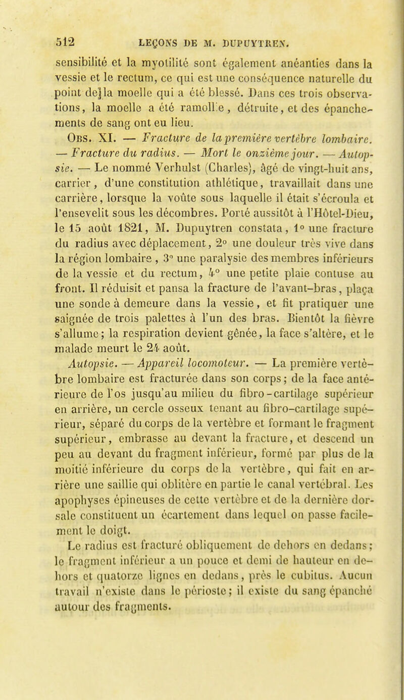 sensibilité et la myolililé sont également anéanties dans la vessie et le rectum, ce qui est une conséquence naturelle du point dejla moelle qui a été blessé. Dans ces trois observa- tions, la moelle a été ramolle , détruite, et des épanche- ments de sang ont eu lieu. Obs. XI. — Fracture de la première vertèbre lombaire. — Fracture du radius. — Mort le onzième jour. — Autop- sie. — Le nommé Verhulst (Charles), âgé de vingt-huit ans, carrier, d'une constitution athlétique, travaillait dans une carrière, lorsque la voûte sous laquelle il était s'écroula et l'ensevelit sous les décombres. Porté aussitôt à l'Hôtel-Dieu, le 15 août 1821, M. Dupuytren constata, 1° une fracture du radius avec déplacement, 2° une douleur très vive dans la région lombaire , 3 une paralysie des membres inférieurs de la vessie et du rectum, h° une petite plaie contuse au front. Il réduisit et pansa la fracture de l'avant-bras, plaça une sonde à demeure dans la vessie, et fit pratiquer une saignée de trois palettes à l'un des bras. Bientôt la fièvre s'allume; la respiration devient gênée, la face s'altère, et le malade meurt le 24 août. Autopsie. — Appareil locomoteur. — La première vertè- bre lombaire est fracturée dans son corps ; de la face anté- rieure de l'os jusqu'au milieu du fibro-cartilage supérieur en arrière, un cercle osseux tenant au fibro-cartilage supé- rieur, séparé du corps de la vertèbre et formant le fragment supérieur, embrasse au devant la fracture, et descend un peu au devant du fragment inférieur, formé par plus de la moitié inférieure du corps de la vertèbre, qui fait en ar- rière une saillie qui oblitère en partie le canal vertébral. Les apophyses épineuses de cette vertèbre et de la dernière dor- sale constituent un écartement dans lequel on passe facile- ment le doigt. Le radius est fracturé obliquement de dehors en dedans; le fragment inférieur a un pouce et demi de hauteur en de- hors et quatorze lignes en dedans, près le cubitus. Aucun travail n'existe dans le périoste ; il existe du sang épanché autour des fragments.