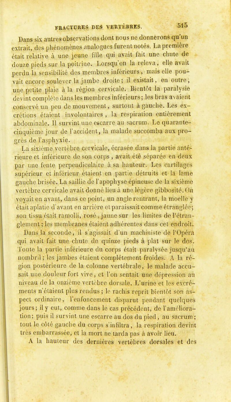 Dans six autres observations dont nous ne donnerons qu'un extrait, des phénomènes analogues furent notés. La première était relative à une jeune fille qui avait fait une chute de douze pieds sur la poitrine. Lorsqu'on la releva, elle avait perdu la sensibilité des membres inférieurs , mais elle pou- vait encore soulever la jambe droite; il existait, en outre, une petite plaie à la région cervicale. Bientôt la paralysie devint complète dans les membres inférieurs ; les bras avaient conservé un peu de mouvement, surtout à gauche. Les ex- crétions étaient involontaires , la respiration entièrement abdominale. Il survint une eecarre au sacrum. Le quarante- cinquième jour de l'accident, la malade succomba aux pro- grès de l'asphyxie. La sixième vertèbre cervicale, écrasée dans la partie anté'^ rieure et inférieure de son corps , avait été séparée en deux par ime fente perpendiculaire à sa hauteur. Les cartilages supérieur et inférieur étaient en partie détruits et la lame gauche brisée. La saillie de l'apophyse épineuse de la sixième vertèbre cervicale avait donné lieu à une légère gibbosité. On voyait en avant, dans ce point, un angle rentrant, la moelle y était aplatie d'avant en arrière et paraissait comme étranglée; son tissu était ramolli, rosé, jaune sur les limites de l'étran- glement ; les membranes étaient adhérentes dans cet endroit. Dans la seconde, il s'agissait d'un machiin'sle de l'Opéra qui avait fait une chute de quinze pieds à plat sur le dos. Toute la partie inférieure du corps était paralysée jusqu'au nombril ; les jambes étaient complètement froides. A la ré- gion postérieure de la colonne vertébrale, le malade accu- sait une douleur fort vive, et l'on sentait une dépression au niveau de la onzième vertèbre dorsale. L'urine et les excré- ments n'étaient plus rendus ; le rachis reprit bientôt son as- pect ordinaire, l'enfoncement disparut pendant quelques jours; il y eut, comme dans le cas précédent, de l'améliora- tion; puis il survint une escarre au dos du pied, au sacrum; tout le côté gauche du corps s'infiltra, la respiration devint très embarrassée, et la mort ne larda pas à avoir lieu. A la hauteur des dernières vertèbres dorsales et des