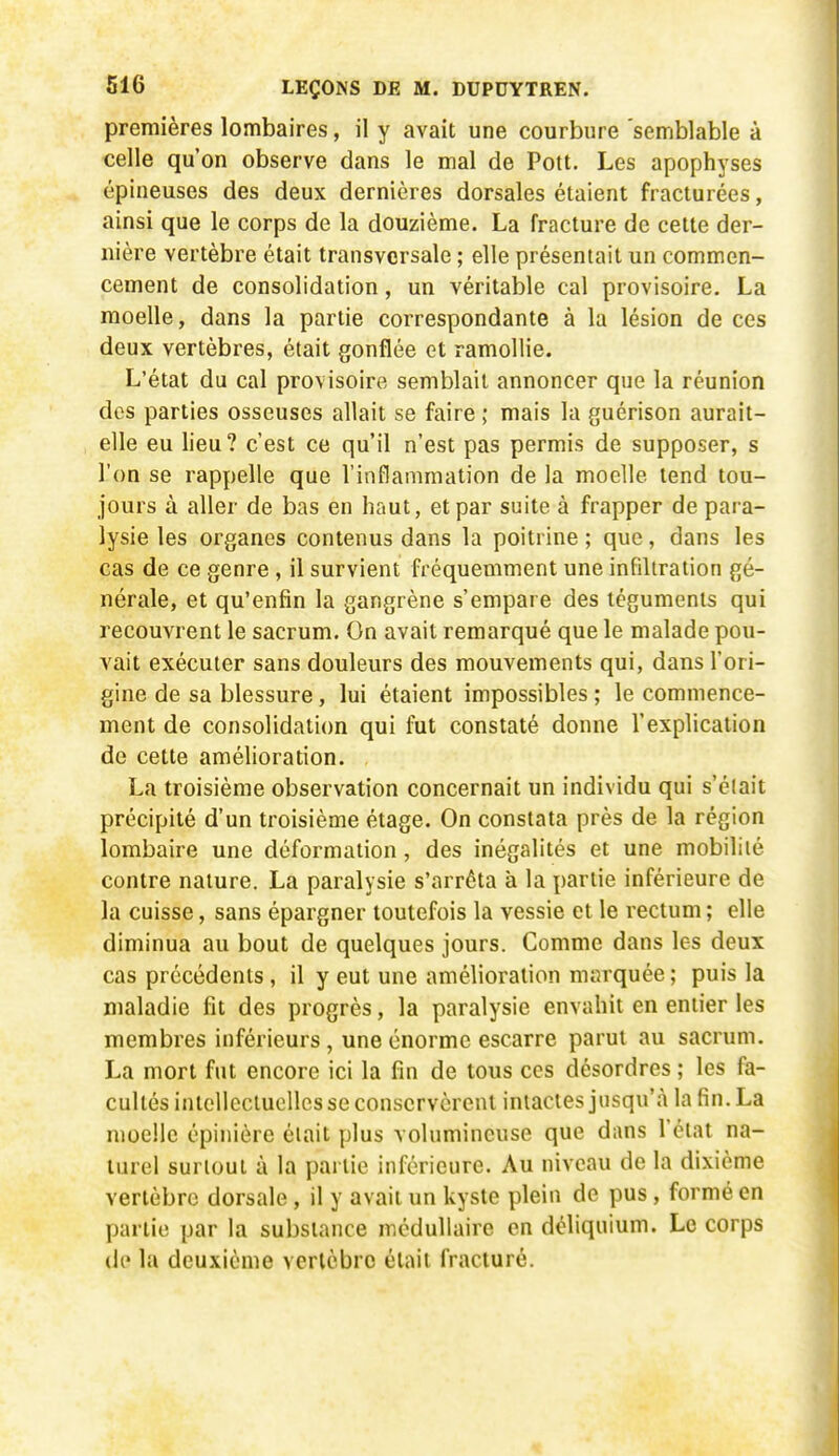 premières lombaires, il y avait une courbure semblable à celle qu'on observe dans le mal de Pott. Les apophyses épineuses des deux dernières dorsales étaient fracturées, ainsi que le corps de la douzième. La fracture de celte der- nière vertèbre était transversale ; elle présentait un commen- cement de consolidation, un véritable cal provisoire. La moelle, dans la partie correspondante à la lésion de ces deux vertèbres, était gonflée et ramollie. L'état du cal provisoire semblait annoncer que la réunion des parties osseuses allait se faire ; mais la guérison aurait- elle eu lieu? c'est ce qu'il n'est pas permis de supposer, s l'on se rappelle que l'inflammation de la moelle tend tou- jours à aller de bas en haut, et par suite à frapper de para- lysie les organes contenus dans la poitrine ; que, dans les cas de ce genre , il survient fréquemment une infiltration gé- nérale, et qu'enfin la gangrène s'empare des téguments qui recouvrent le sacrum. On avait remarqué que le malade pou- vait exécuter sans douleurs des mouvements qui, dans l'ori- gine de sa blessure, lui étaient impossibles ; le commence- ment de consolidation qui fut constaté donne l'explication de cette amélioration. La troisième observation concernait un individu qui s'élait précipité d'un troisième étage. On constata près de la région lombaire une déformation, des inégalités et une mobilité contre nature. La paralysie s'arrêta à la partie inférieure de la cuisse, sans épargner toutefois la vessie et le rectum ; elle diminua au bout de quelques jours. Comme dans les deux cas précédents, il y eut une amélioration marquée ; puis la maladie fît des progrès, la paralysie envahit en entier les membres inférieurs, une énorme escarre parut au sacrum. La mort fut encore ici la fin de tous ces désordres ; les fa- cultés intellectuelles se conservèrent intactes jusqu'à la fin. La moelle épinière était plus volumineuse que dans Télat na- turel surtout à la partie inférieure. Au niveau de la dixième vertèbre dorsale, il y avait un kyste plein de pus, formé en partie par la substance médullaire en déliquium. Le corps de la deuxième vertèbre était fracturé.