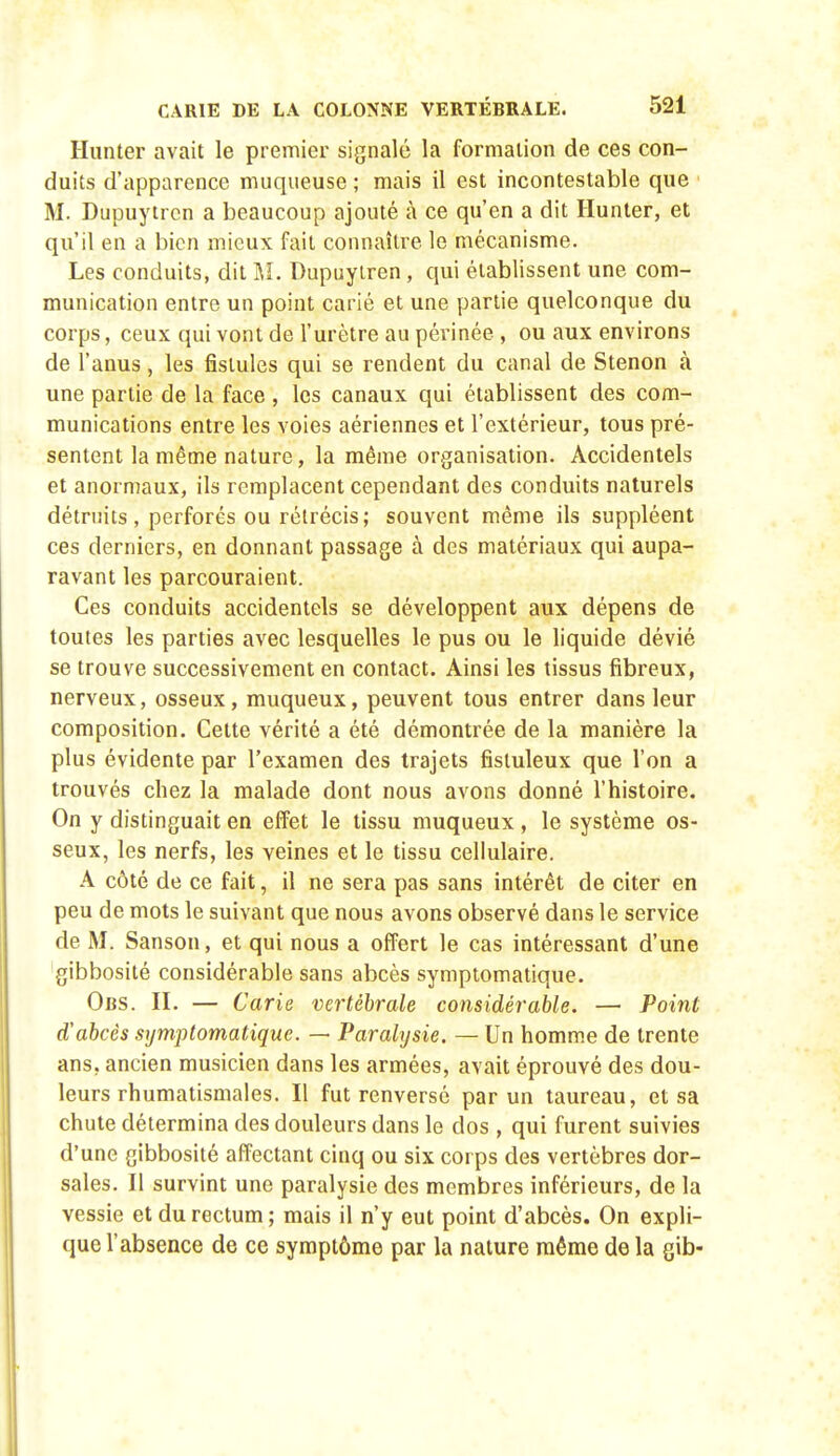 Hiinter avait le premier signalé la formation de ces con- duits d'apparence muqueuse ; mais il est incontestable que ' M. Dupuytrcn a beaucoup ajouté à ce qu'en a dit Hunier, et qu'il en a bien mieux fait connaître le mécanisme. Les conduits, dit M. Dupuylren, qui établissent une com- munication entre un point carié et une partie quelconque du corps, ceux qui vont de l'urètre au périnée , ou aux environs de l'anus, les fistules qui se rendent du canal de Stenon à une partie de la face , les canaux qui établissent des com- munications entre les voies aériennes et l'extérieur, tous pré- sentent la même nature, la même organisation. Accidentels et anormaux, ils remplacent cependant des conduits naturels détruits, perforés ou rétrécis; souvent même ils suppléent ces derniers, en donnant passage à des matériaux qui aupa- ravant les parcouraient. Ces conduits accidentels se développent aux dépens de toutes les parties avec lesquelles le pus ou le liquide dévié se trouve successivement en contact. Ainsi les tissus fibreux, nerveux, osseux, muqueux, peuvent tous entrer dans leur composition. Cette vérité a été démontrée de la manière la plus évidente par l'examen des trajets fisiuleux que l'on a trouvés chez la malade dont nous avons donné l'histoire. On y distinguait en effet le tissu muqueux, le système os- seux, les nerfs, les veines et le tissu cellulaire. A côté de ce fait, il ne sera pas sans intérêt de citer en peu de mots le suivant que nous avons observé dans le service de M. Sanson, et qui nous a offert le cas intéressant d'une gibbosité considérable sans abcès symptomatique. Obs. II. — Carie vertébrale considérable. — Point d'abcès symptomatique. — Paralysie. — Un homme de trente ans, ancien musicien dans les armées, avait éprouvé des dou- leurs rhumatismales. Il fut renversé par un taureau, et sa chute détermina des douleurs dans le dos , qui furent suivies d'une gibbosité affectant cinq ou six corps des vertèbres dor- sales. Il survint une paralysie des membres inférieurs, de la vessie et du rectum; mais il n'y eut point d'abcès. On expli- que l'absence de ce symptôme par la nature même de la gib-