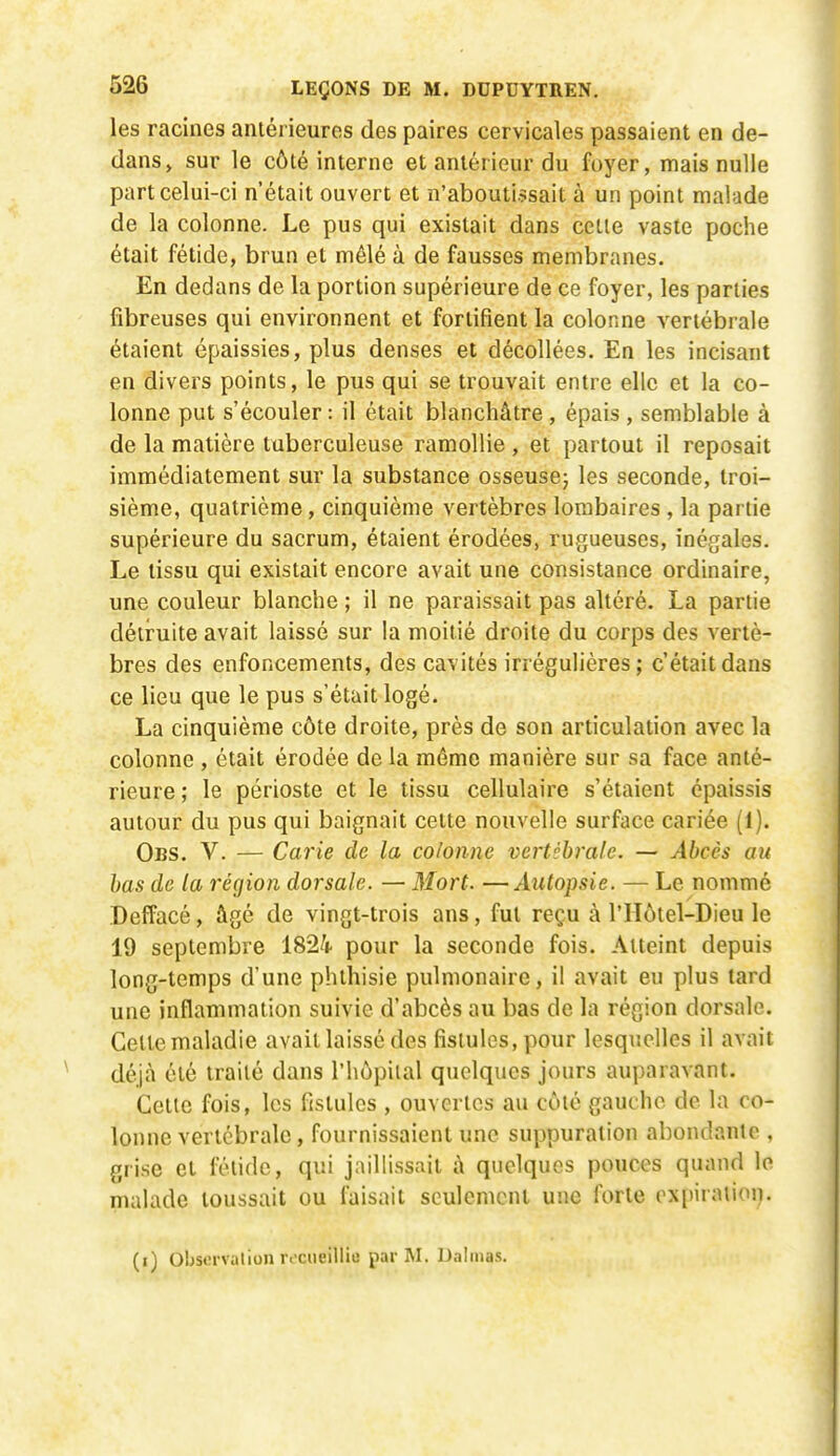 les racines antérieures des paires cervicales passaient en de- dans, sur le côté interne et antérieur du foyer, mais nulle part celui-ci n'était ouvert et n'aboutissait à un point malade de la colonne. Le pus qui existait dans celle vaste poche était fétide, brun et mêlé à de fausses membranes. En dedans de la portion supérieure de ce foyer, les parties fibreuses qui environnent et fortifient la colonne vertébrale étaient épaissies, plus denses et décollées. En les incisant en divers points, le pus qui se trouvait entre elle et la co- lonne put s'écouler : il était blanchâtre, épais , semblable à de la matière tuberculeuse ramollie, et partout il reposait immédiatement sur la substance osseusej les seconde, troi- sième, quatrième, cinquième vertèbres lombaires , la partie supérieure du sacrum, étaient érodées, rugueuses, inégales. Le tissu qui existait encore avait une consistance ordinaire, une couleur blanche ; il ne paraissait pas altéré. La partie délimite avait laissé sur la moitié droite du corps des vertè- bres des enfoncements, des cavités irrégulières; c'était dans ce lieu que le pus s'était logé. La cinquième côte droite, près de son articulation avec la colonne , était érodée de la même manière sur sa face anté- rieure ; le périoste et le tissu cellulaire s'étaient épaissis autour du pus qui baignait cette nouvelle surface cariée (1). Obs. V. — Carie de la colonne vertébrale. — Abcès au bas de la région dorsale. — Mort. —Autopsie. — Le nommé Deffacé, âgé de vingt-trois ans, fut reçu à l'IIôtel-Dieu le 19 septembre 1824 pour la seconde fois. Atteint depuis long-temps d'une phthisie pulmonaire, il avait eu plus tard une inflammation suivie d'abcès au bas de la région dorsale. Celle maladie avait laissé des fistules, pour lesquelles il avait déjà été traité dans l'hôpiial quelques jours auparavant. Cette fois, les fistules , ouvertes au côté gauche de la co- lonne vertébrale, fournissaient une suppuration abondante , grise et fétide, qui jaillissait à quelques pouces quand le malade toussait ou faisait seulement une forte oxpiratioi^.