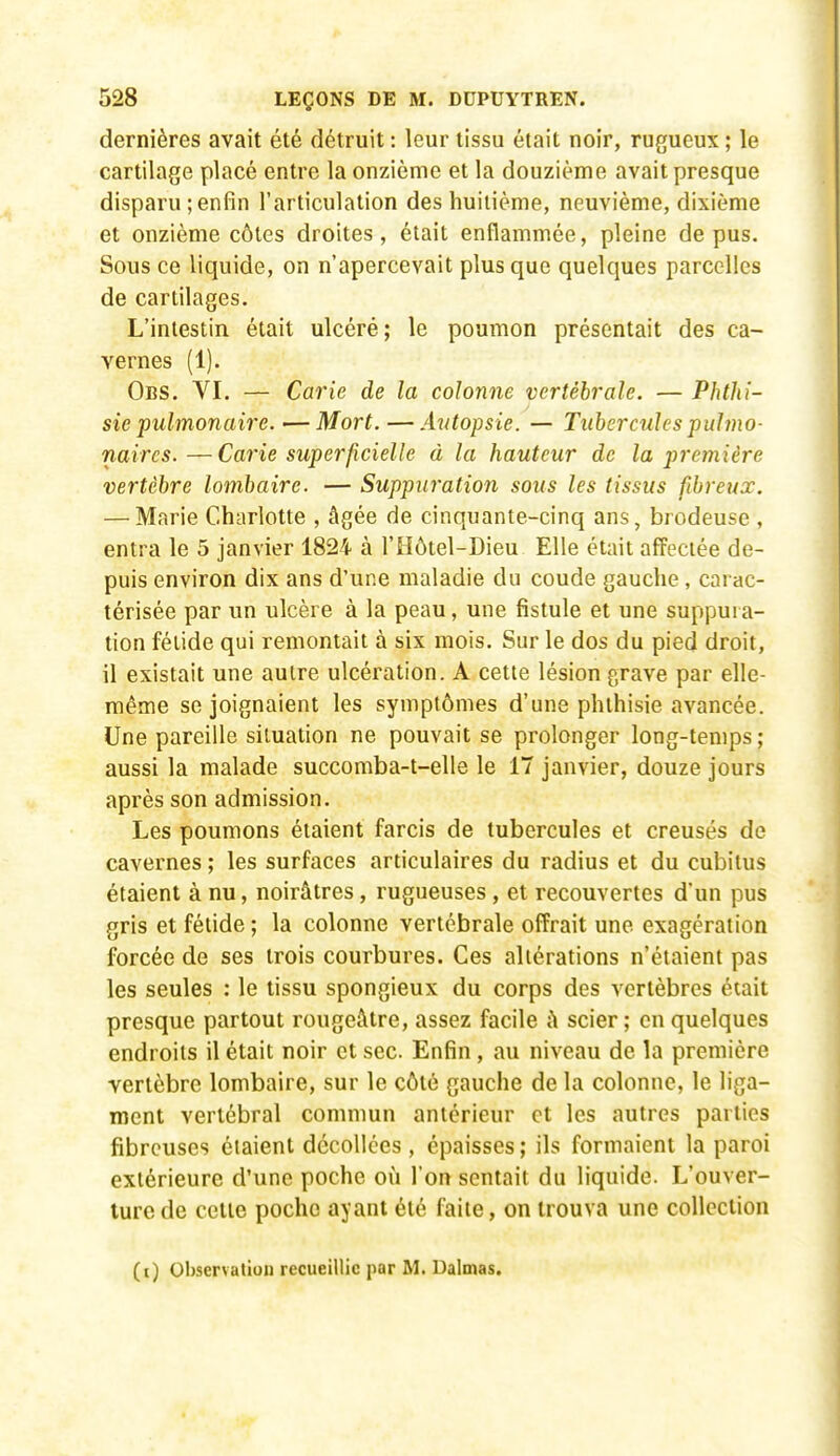 dernières avait été détruit : leur tissu était noir, rugueux ; le cartilage placé entre la onzième et la douzième avait presque disparu;enfin l'articulation des huitième, neuvième, dixième et onzième côtes droites, était enflammée, pleine de pus. Sous ce liquide, on n'apercevait plus que quelques parcelles de cartilages. L'intestin était ulcéré; le poumon présentait des ca- vernes (1). Obs. VI. — Carie de la colonne vertébrale. — Phthi- sie pulmonaire.—Mort. — Autopsie. — Tubercules pulmo- naires. — Carie superficielle à la hauteur de la première vertèbre lombaire. — Suppw'ation sous les tissus fibreux. — Marie Charlotte , âgée de cinquante-cinq ans, brodeuse , entra le 5 janvier 1824 à l'Hôtel-Dieu Elle était afFeciée de- puis environ dix ans d'une maladie du coude gauche , carac- térisée par un ulcère à la peau, une fistule et une suppui a- tion fétide qui remontait à six mois. Sur le dos du pied droit, il existait une autre ulcération. A cette lésion grave par elle- même se joignaient les symptômes d'une phthisie avancée. Une pareille situation ne pouvait se prolonger long-temps ; aussi la malade succomba-t-elle le 17 janvier, douze jours après son admission. Les poumons étaient farcis de tubercules et creusés de cavernes ; les surfaces articulaires du radius et du cubitus étaient à nu, noirâtres, rugueuses, et recouvertes d'un pus gris et fétide ; la colonne vertébrale offrait une exagération forcée de ses trois courbures. Ces altérations n'étaient pas les seules : le tissu spongieux du corps des vertèbres était presque partout rougeâtre, assez facile ù scier ; en quelques endroits il était noir et sec Enfin, au niveau de la première vertèbre lombaire, sur le côté gauche de la colonne, le liga- ment vertébral commun antérieur et les autres parties fibreuses étaient décollées, épaisses ; ils formaient la paroi extérieure d'une poche où l'on sentait du liquide. L'ouver- ture de cette poche ayant été faite, on trouva une collection