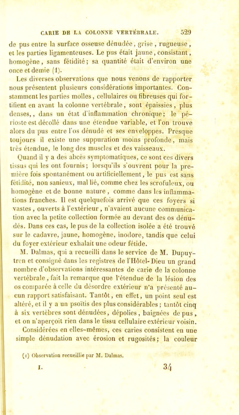 de pus entre la surface osseuse dénudée, grise , rugueuse , et les parties ligamenteuses. Le pus était jaune, consistant, homogène, sans fétidité ; sa quantité était d'environ une once et demie (1). Les diverses observations que nous venons de rapporter nous présentent plusieurs considérations importantes. Con- stamment les parties molles, cellulaires ou fibreuses qui for- tifient en avant la colonne vertébrale, sont épaissies, plus denses,, dans un état d'inflammation chronique; le pé- rioste est décollé dans une étendue variable, et l'on trouve alors du pus entre l'os dénudé et ses enveloppes. Presque toujours il existe une suppuration moins profonde, mais très étendue, le long des muscles et des vaisseaux. Quand il y a des abcès sympiomatiques, ce sont ces divers tissus qui les ont fournis; lorsqu'ils s'ouvrent pour la pre- mière fois spontanément ou artificiellement, le pus est sans fétidité, non sanieux, mal lié, comme chez les scrofuleux, ou homogène et de bonne nature , comme dans les inflamma- tions franches. Il est quelquefois arrivé que ces foyers si vastes , ouverts à l'extérieur, n'avaient aucune communica- tion avec la petite collection formée au devant des os dénu- dés. Dans ces cas, le pus de la collection isolée a été trouvé sur le cadavre, jaune, homogène, inodore, tandis que celui du foyer extérieur exhalait une odeur fétide. M. Dalmas, qui a recueilli dans le service de M. Dupuy- trcn et consigné dans les registres de l'Hôtel-Dieu un grand nombre d'observations intéressantes de carie de la colonne vertébrale , fait la remarque que l'étendue de la lésion des os comparée à celle du désordre extérieur n'a présenté au- cun rapport satisfaisant. Tantôt, en effet, un point seul est altéré, et il y a un psoïtis des plus considérables ; tantôt cinq à six vertèbres sont dénudées, dépolies, baignées de pus, et on n'aperçoit rien dans le tissu cellulaire extérieur voisin. Considérées en elles-mêmes, ces caries consistent en une simple dénudation avec érosion et rugosités; la couleur (i) observation recueillie par M. Dalmas. I. 34