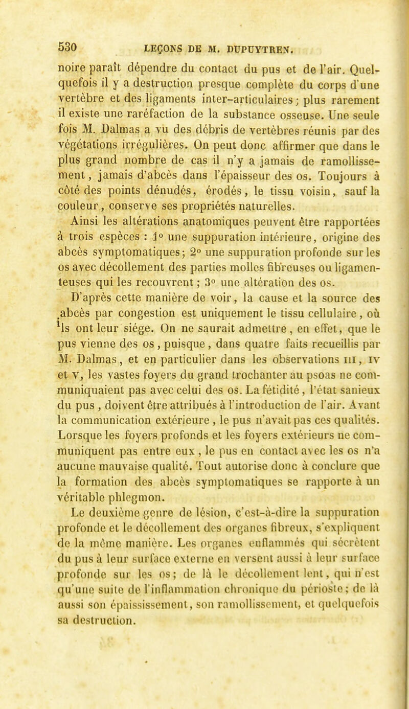 noire paraît dépendre du contact du pus et de l'air. Quel- quefois il y a destruction presque complète du corps d'une vertèbre et des ligaments inter-articulaires ; plus rarement il existe une raréfaction de la substance osseuse. Une seule fois M. Dalmas a vu des débris de vertèbres réunis par des végétations irrégulières. On peut donc affirmer que dans le plus grand nombre de cas il n'y a jamais de ramollisse- ment , jamais d'abcès dans l'épaisseur des os. Toujours à côté des points dénudés, érodés, le tissu voisin, sauf la couleur, conserve ses propriétés naturelles. Ainsi les altérations anatomiques peuvent être rapportées à trois espèces : 1° une suppuration intérieure, origine des abcès symptomaliques; 2° une suppuration profonde sur les os avec décollement des parties molles fibreuses ou ligamen- teuses qui les recouvrent ; 3° une altération des os. D'après cette manière de voir, la cause et la source des .abcès par congestion est uniquement le tissu cellulaire, où *ls ont leur siège. On ne saurait admettre, en effet, que le pus vienne des os , puisque, dans quatre faits recueillis par M. Dalmas, et en particulier dans les observations m, iv et V, les vastes foyers du grand trochanter au psoas ne com- muniquaient pas avec celui des os. La fétidité, l'état sanieux du pus , doivent être attribués à l'introduction de l'air. Avant la communication extérieure , le pus n'avait pas ces qualités. Lorsque les foyers profonds et les foyers extérieurs ne com- muniquent pas entre eux , le pus en contact avec les os n'a aucune mauvaise qualité. Tout autorise donc à conclure que la formation des abcès symplomatiques se rapporte à un véritable phlegmon. Le deuxième genre de lésion, c'est-à-dire la suppuration profonde et le décollement des organes fibreux, s'expliquent de la même manière. Les organes enflammés qui sécrètent du pus à leur surface externe en versent aussi à leur surface profonde sur les os; de là le décollement lent, qui n'est qu'une suite de l'inflammation chronique du périoste; de là aussi son épnississement, son ramollissement, et quelquefois sa destruction.
