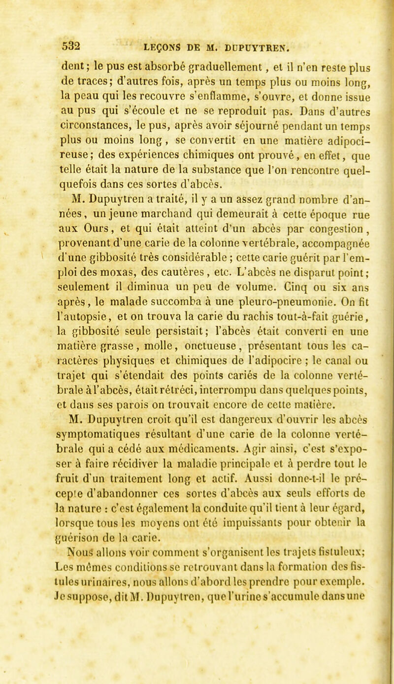 dent ; le pus est absorbé graduellement, et il n'en reste plus de traces; d'autres fois, après un temps plus ou moins long, la peau qui les recouvre s'enflamme, s'ouvre, et donne issue au pus qui s'écoule et ne se reproduit pas. Dans d'autres circonstances, le pus, après avoir séjourné pendant un temps plus ou moins long, se convertit en une matière adipoci- reuse ; des expériences chimiques ont prouvé, en effet, que telle était la nature de la substance que l'on rencontre quel- quefois dans ces sortes d'abcès. M. Dupuyiren a traité, il y a un assez grand nombre d'an- nées , un jeune marchand qui demeurait à celte époque rue aux Ours, et qui était atteint d'un abcès par congestion, provenant d'une carie de la colonne vertébrale, accompagnée d'une gibbosité très considérable ; cette carie guérit par l'em- ploi des moxas, des cautères , etc. L'abcès ne disparut point ; seulement il diminua un peu de volume. Cinq ou six ans après, le malade succomba à une pleuro-pneumonie. On fit l'autopsie, et on trouva la carie du rachis tout-à-fait guérie, la gibbosité seule persistait ; l'abcès était converti en une matière grasse, molle, onctueuse, présentant tous les ca- ractères physiques et chimiques de l'adipocire ; le canal ou trajet qui s'étendait des points cariés de la colonne verté- brale à l'abcès, était rétréci, interrompu dans quelques points, et dans ses parois on trouvait encore de cette matière. M. Dupuytren croit qu'il est dangereux d'ouvrir les abcès symptomatiques résultant d'une carie de la colonne verté- brale qui a cédé aux médicaments. Agir ainsi, c'est s'expo- ser i\ faire récidiver la maladie principale et à perdre tout le fruit d'un traitement long et actif. Aussi donne-t-il le pré- cepte d'abandonner ces sortes d'abcès aux seuls efforts de la nature : c'est également la conduite qu'il tient à leur égard, lorsque tous les moyens ont été impuissants pour obtenir la guérison de la carie. Nous allons voir comment s'organisent les trajets fisluleux; Les mêmes conditions se retrouvant dans la formation des fis- tules urinaires, nous allons d'abord les prendre pour exemple. Jcsuppose, dilM. Dupuyiren, que l'urine s'accumule dans une