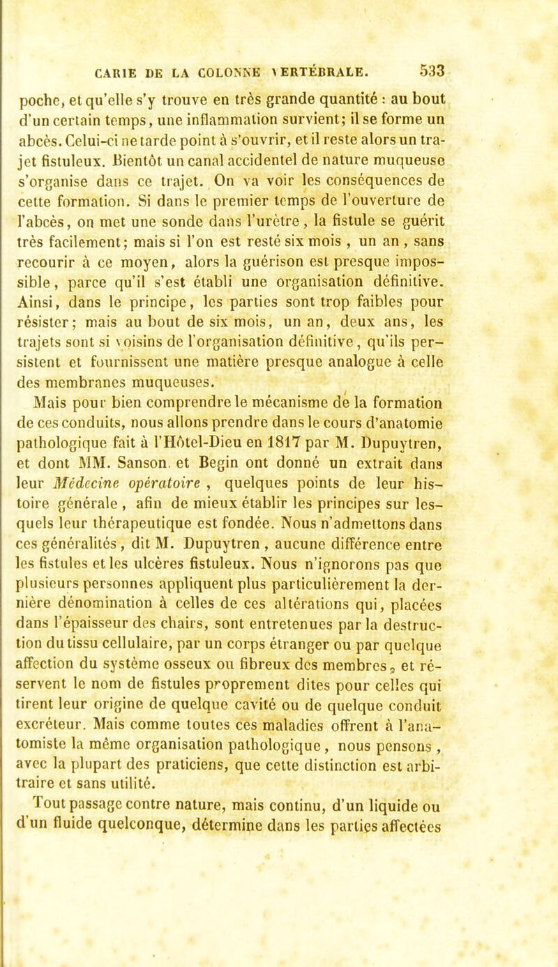 poche, et qu'elle s'y trouve en très grande quantité : au bout d'un certain temps, une inflammation survient; il se forme un abcès. Celui-ci ne tarde point à s'ouvrir, et il reste alors un tra- jet fistuleux. Bientôt un canal accidentel de nature muqueuse s'organise dans ce trajet. On va voir les conséquences de celte formation. Si dans le premier temps de l'ouverture de l'abcès, on met une sonde dans l'urètre, la fistule se guérit très facilement; mais si l'on est resté six mois , un an, sans recourir à ce moyen, alors la guérison est presque impos- sible , parce qu'il s'est établi une organisation définitive. Ainsi, dans le principe, les parties sont trop faibles pour résister; mais au bout de six mois, un an, deux ans, les trajets sont si voisins de l'organisation définitive, qu'ils per- sistent et fournissent une matière presque analogue à celle des membranes muqueuses. Mais pour bien comprendre le mécanisme de la formation de ces conduits, nous allons prendre dans le cours d'anatomie pathologique fait à l'Hôtel-Dieu en 1817 par M. Dupuytren, et dont MM. Sanson, et Begin ont donné un extrait dans leur Médecine opératoire , quelques points de leur his- toire générale , afin de mieux établir les principes sur les- quels leur thérapeutique est fondée. Nous n'admettons dans ces généralités , dit M. Dupuytren , aucune différence entre les fistules et les ulcères fistuleux. Nous n'ignorons pas que plusieurs personnes appliquent plus particulièrement la der- nière dénomination à celles de ces altérations qui, placées dans l'épaisseur des chairs, sont entretenues parla destruc- tion du tissu cellulaire, par un corps étranger ou par quelque affection du système osseux ou fibreux des membres, et ré- servent le nom de fistules proprement dites pour celles qui tirent leur origine de quelque cavité ou de quelque conduit excréteur. Mais comme toutes ces maladies offrent à l'ana- tomiste la même organisation pathologique, nous pensons , avec la plupart des praticiens, que cette distinction est arbi- traire et sans utilité. Tout passage contre nature, mais continu, d'un liquide ou d'un fluide quelconque, détermine dans les parties afl'ectées