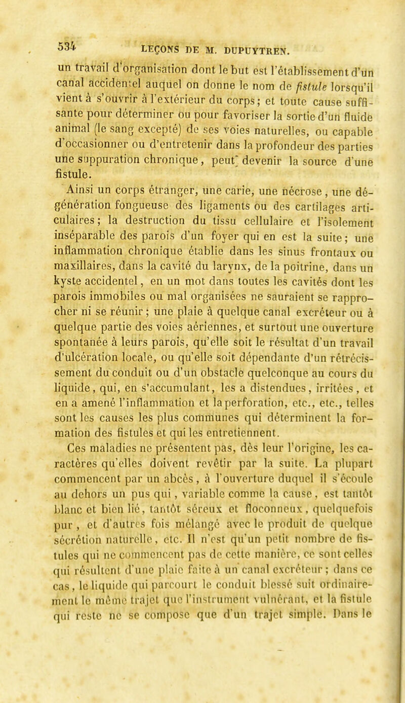 un travail d or^ranisalion dont le but est 1 établissement d'iin canal accidentel auquel on donne le nom de fistule lorsqu'il vient à s'ouvrir à l'extérieur du corps; et toute cause suffi- sante pour déterminer ou pour favoriser la sortie d'un fluide animal (le sang excepté) do ses voies naturelles, ou capable d'occasionner ou d'entretenir dans la profondeur des parties une suppuration chronique, peut* devenir la source d'une fistule. Ainsi un corps étranger, une carie, une nécrose, une dé- génération fongueuse des ligaments ou des cartilages arti- culaires ; la destruction du tissu cellulaire et l'isolement inséparable des parois d'un foyer qui en est la suite ; une inflammation chronique établie dans les sinus frontaux ou maxillaires, dans la cavité du larynx, de la poitrine, dans un kyste accidentel, en un mot dans toutes les cavités dont les parois immobiles ou mal organisées ne sauraient se rappro- cher ni se réunir ; une plaie à quelque canal excréteur ou à quelque partie des voies aériennes, et surtout une ouverture spontanée à leurs parois, qu'elle soit le résultat d'un travail d'ulcération locale, ou qu'elle soit dépendante d'un rétrécis- sement du conduit ou d'un obstacle quelconque au cours du hquide, qui, en s'accumulant, les a distendues, irritées , et en a amené l'inflammation et la perforation, etc., etc., telles sont les causes les plus communes qui déterminent la for- mation des fistules et qui les entretiennent. Ces maladies ne présentent pas, dès leur l'origine, les ca- ractères qu'elles doivent revêtir par la suite. La plupart commencent par un abcès, à l'ouverture duquel il s'écoule au dehors un pus qui, variable comme la cause, est tantôt blanc et bien lié, tantôt séreux et floconneux, quelquefois pur, et d'autres fois mélange avec le produit de quelque sécrétion naturelle, etc. Il n'est qu'un petit nombre de fis- tules qui ne commencent pas de cette manière, ce sont celles qui résultent d'une plaie faite à un canal excréteur ; dans ce cas, le liquide qui parcourt le conduit blessé suit ordinaire- ment le même trajet que l'instrument vulnérant, et la fistule qui reste ne se compose que d'un trajet simple. Dans le