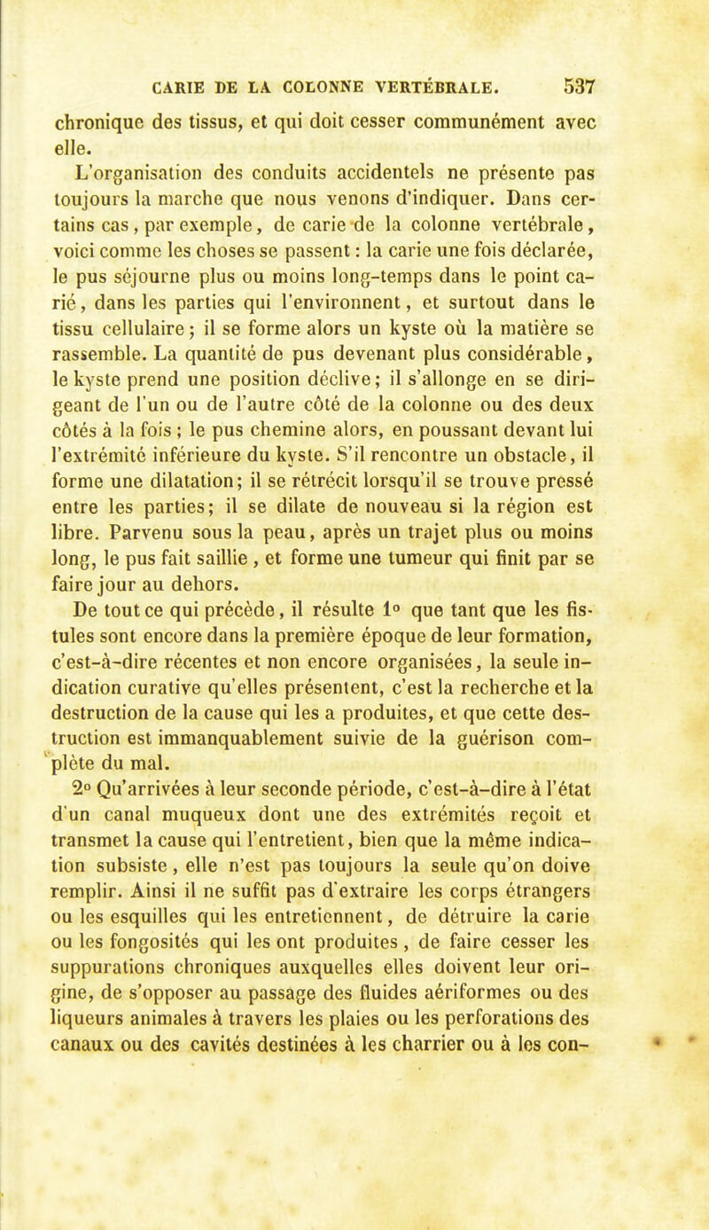 chronique des tissus, et qui doit cesser communément avec elle. L'organisation des conduits accidentels ne présente pas toujours la marche que nous venons d'indiquer. Dans cer- tains cas, par exemple, de carie de la colonne vertébrale, voici comme les choses se passent : la carie une fois déclarée, le pus séjourne plus ou moins long-temps dans le point ca- rié , dans les parties qui l'environnent, et surtout dans le tissu cellulaire; il se forme alors un kyste où la matière se rassemble. La quantité de pus devenant plus considérable, le kyste prend une position déclive; il s'allonge en se diri- geant de l'un ou de l'autre côté de la colonne ou des deux côtés à la fois ; le pus chemine alors, en poussant devant lui l'extrémité inférieure du kyste. S'il rencontre un obstacle, il forme une dilatation; il se rétrécit lorsqu'il se trouve pressé entre les parties; il se dilate de nouveau si la région est libre. Parvenu sous la peau, après un trajet plus ou moins long, le pus fait saillie , et forme une tumeur qui finit par se faire jour au dehors. De tout ce qui précède, il résulte 1° que tant que les fis- tules sont encore dans la première époque de leur formation, c'est-à-dire récentes et non encore organisées, la seule in- dication curative qu'elles présentent, c'est la recherche et la destruction de la cause qui les a produites, et que cette des- truction est immanquablement suivie de la guérison com- ' plète du mal. 2° Qu'arrivées à leur seconde période, c'est-à-dire à l'état d'un canal muqueux dont une des extrémités reçoit et transmet la cause qui l'entretient, bien que la même indica- tion subsiste, elle n'est pas toujours la seule qu'on doive remplir. Ainsi il ne suffit pas d'extraire les corps étrangers ou les esquilles qui les entretiennent, de détruire la carie ou les fongosités qui les ont produites , de faire cesser les suppurations chroniques auxquelles elles doivent leur ori- gine, de s'opposer au passage des fluides aériformes ou des liqueurs animales à travers les plaies ou les perforations des canaux ou des cavités destinées à les charrier ou à les con-