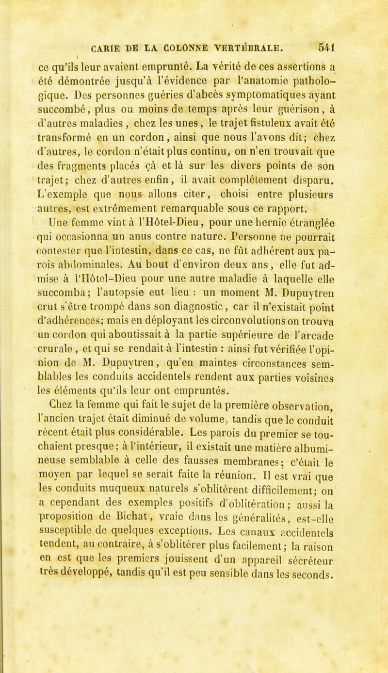 ce qu'ils leur avaient emprunté. La vérité de ces assertions a été démontrée jusqu'à l'évidence par l'anatomie patholo- gique. Des personnes guéries d'abcès symptomatiques ayant succombé, plus ou moins de temps après leur guérison, à d'autres maladies, chez les unes, le trajet fîstuleux avait été transformé en un cordon, ainsi que nous l'avons dit; chez d'autres, le cordon n'était plus continu, on n'en trouvait que des fragments placés çà et là sur les divers points de son trajet; chez d'autres enfin, il avait complètement disparu. L'exemple que nous allons citer, choisi entre plusieurs autres, est extrêmement remarquable sous ce rapport. Une femme vint à l'Hôtel-Dieu, pour une hernie étranglée qui occasionna un anus contre nature. Personne ne pourrait contester que l'intestin, dans ce cas, ne fût adhérent aux pa- rois abdominales. Au bout d'environ deux ans, elle fut ad- mise à r Hôtel-Dieu pour une autre maladie à laquelle elle succomba; l'autopsie eut lieu : un moment M. Dupuytren crut s'être trompé dans son diagnostic, car il n'existait point d'adhérences; mais en déployant les circonvolutions on trouva un cordon qui aboutissait à la partie supérieure de l'arcade crurale, et qui se rendait à l'intestin : ainsi fut vérifiée l'opi- nion de M. Dupuytren, qu'en maintes circonstances sem- blables les conduits accidentels rendent aux parties voisines les éléments qu'ils leur ont empruntés. Chez la femme qui fait le sujet de la première observation, l'ancien trajet était diminué de volume^ tandis que le conduit récent était plus considérable. Les parois du premier se tou- chaient presque; à l'intérieur, il existait une matière albumi- neuse semblable à celle des fausses membranes; c'était le moyen par lequel se serait faite la réunion. Il est vrai que les conduits muqueux naturels s'obhtèrent difficilement; on a cependant des exemples positifs d'oblitération ; aussi la proposition de Bichat, vraie dans les générahtés, est-elle susceptible de quelques exceptions. Les canaux accidentels tendent, au contraire, à s'oblitérer plus facilement; la raison en est que les premiers jouissent d'un appareil sécréteur très développé, tandis qu'il est peu sensible dans les seconds.