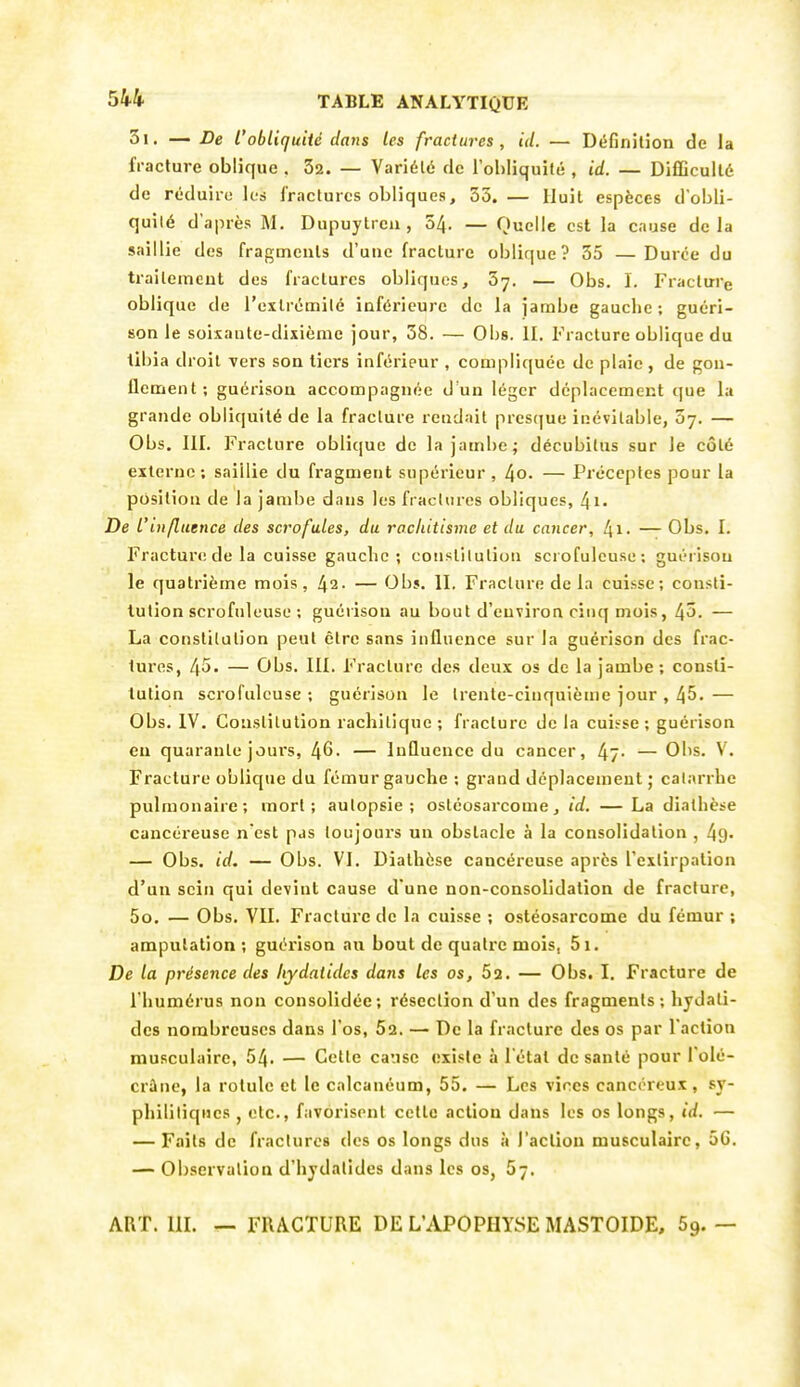 3i. — De l'obliquité dans les fractures, id. — Définition de la fracture oblique . 32. — Variété de l'obliquité , id. — Difficulté de réduire les fractures obliques, 53. — Huit espèces d'obli- quilé d'après M. Dupuytreu , 54. — Quelle est la cause delà saillie des fragments d'une fracture oblique? 55 —Durée du traileineut des fractures obliques, 57. — Obs. I. Fracture oblique de l'exlrémilé inférieure de la jambe gauche; guéri- son le soixante-dixième jour, 38. — Obs. II. Fracture oblique du tibia droit vers son tiers inférieur , compliquée de plaie , de gon- flement; guérisou accompagnée d'un léger déplacement que la grande obliquité de la fracture reudait presque inévitable, ûj. — Obs. III. Fracture oblique de la jambe; décubilus sur le côté externe ; saillie du fragment supérieur , 4o. — Préceptes pour la position de la jambe dans les fractures obliques, De Vinfluence des scrofules, du rachitisme et du cancer, — Obs. I. Fracturt! de la cuisse gauclic ; constitution scrofulcuse; guéi ison le quatrième mois, 42- — Obs. II, Fracture de la cuisse; consti- tution scrofulcuse ; guérison au bout d'environ cinq mois, 45. — La constitution peut être sans influence sur la guérison des frac- tures, 45. — Obs. III, Fracture des deux os de la jambe ; consti- tution scrofulcuse ; guérison le trente-cinquième jour , 45. — Obs. IV. Constitution rachitique ; fracture de la cuisse ; guérison en quarante jours, 46. — Influence du cancer, 47- — Obs. V. Fracture oblique du fémur gauche ; grand déplacement ; catarrhe pulmonaire; mort; autopsie; ostéosarcome, id. — La diathcse cancéreuse n est pas toujours un obstacle à la consolidation , 49- — Obs. id. — Obs. VI. Diathèse cancéreuse après l'extirpation d'un sein qui devint cause d une non-consolidation de fracture, 5o. — Obs. VII. Fractui'c de la cuisse ; ostéosarcome du fémur ; amputation ; guérison au bout de quatre mois, 5i. De la présence des hydatides dans les os, 62. — Obs. I. Fracture de l'humérus non consolidée; résection d'un des fragments; hydati- des nombreuses dans l'os. Sa. — De la fracture des os par l'action musculaire, 54. — Cette cause existe à l'état de santé pour l'olé- crûiie, la rotule et le calcanéum, 55. — Les vices cancéreux, sy- philitiques , etc., favorisent cette action dans les os longs, id. — — Faits de fractures des os longs dus à l'action musculaire, 56. — Observation d'hydatides dans les os, 57, ART. III. — FRACTURE DE L'APOPHYSE MASTOIDE, 59. —