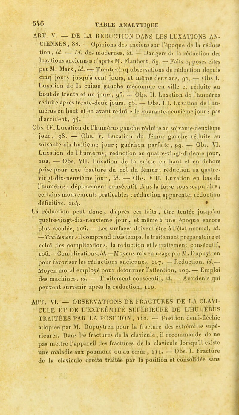 ART. V. — DE LA RÉDUCTION DANS LES LUXATIONS AN- CIENNES, 88. — Op inions des anciens sur l'époque de la réducs tion, ici. — Id. des modernes, id. — Dangers di- la réduction des luxations anciennes d'après M. Flaubert, 89. — Faits ojiposcs cités par M. Marx, id. — Trentc-cincJ observations de réduction depuis cinq jours jusqu'à cent jours, et même deux ans, 91.— Obs L Luxation de la cuisse gauche méconnue en ville et réduite au bout de trente et un jours, 95. — Obs. II. Lnxjtion de I huinérus réduite après Ircnle-dcux jours, 95. — Obs. III. Luxation de l hu- mérus en haut et en avant réduite le quarante-neuvième jour ; pas d'accident, 94. Obs. IV, Luxation de l'humérus gauche réduite au soixante-deuxième jour, 98, — Obs. V. Luxation du fémur gauche réduite au soixante-dix-huitièmc jour; guérison parfaite, 99. — Obs. VI. Luxation de l'humérus; réduction au quatre-vingt-dixième jour, 102. — Obs. VIT. Luxation de la cuisse en haut et en dehors prise pour une fracture du col du fémur; réduction au quatre- vingt-dix-neuvième jour, id. — Obs. VIII. Luxation en bas de l'humérus ; déplacement consécutif dans la fosse sous-scapulaire ; certains mouvements praticables ; rédaction apparente, réduction définitive, 104. • La réduction peut donc , d'après ces faits , être tentée jusqu'au quatre-vingt-dix-neuvième jour, et même à une époque encore plus reculée, 106. — Les surfaces doivent être à l'état normal, id. •—Traitement .'■il comprend trois temps, le traitement préparaloii e et celui des complications, la réduction et le traitement consécutif, 106.—Compiicatious, id.—Moyens mis en usage par M. Dupujlren pour favoriser les réductions anciennes, 107. — Réduction, id.— Moyen moral employé pour détourner l'attention, X09.— Emploi des machines, id. — Traitement consécutif, id, — Accidents qui peuvent survenir après la réduction, 110. ART. VI. — OBSERVATIONS DE FRACTURES DE LA CLAVI- CULE ET DE L'EXTRÉMITÉ SUPÉRIEURE DE L'HUwÉRÙS TRAITÉES PAR LA POSITION, 110. — Position derai-fléchic adoptée par M. Dupuytrcn pour la fracture des extrémités supé- rieures. Dans les fractures de la clavicule, il recommande de ne pas mettre l'appareil des fractures de la clavicule lorsqu'il existe une maladie aux poumons ou au cœur, 111. — Obs. I. Fracture de la clavicule droite traitée par la position et consolidée sans