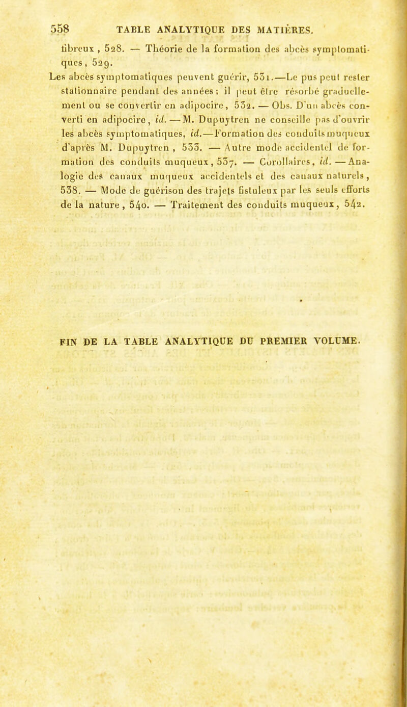 libreux , 628. — Théorie de la formation des abcès symplomati- qucs, Sag. Les abcès syinplomatîques peuvent guc-rir, 5ûi.—Le pus peut rester stalionnairc peiulanl des années ; il peut élie résorbé graduelle- ment ou se convertir en adipocire, 53'i. — Obs. D'un abcès con- verti en adipocire, id. — IVI. Dupujtren ne conseille pas d'ouvrir les abcès syniptomaliques, id,—Formation des conduilsmuqucux d'après M. Dupuytren , 553. — Autre mode accidentel de for- mation des conduits muqueux, 557. — Corollaires, id.—Ana- logie des canaux niuqueux a(;cidenlels et des canaux naturels, 538. — Mode de guérison des trajets fistuleux par les seuls efforts de la nature, 54o. — Traitement des conduits muqueux, 542. FIN DE LA TABLE ANALYTIQUE DU PREMIER VOLUME.