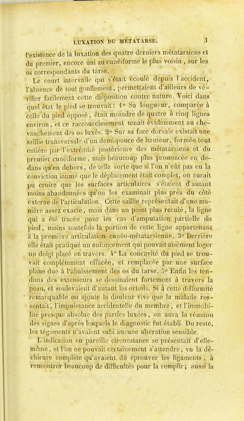 l'existence de la luxation des quatre derniers métatarsiens et du premier, encore uni au cunéiforme le plus voisin , sur les os correspondants du tarse. Le court intervalle qui s'était écoulé depuis l'accident, l'absence de tout gonflement, permettaient d'ailleurs de vé- rifier facilement cette disposition contre nature. Voici dans quel état le pied se trouvait: 1° Sa longueur, comparée à celle du pied opposé , était moindre de quatre à cinq lignes environ , et ce raccourcissement tenait évidemment au che- vauchement des os luxés. 2° Sur sa face dorsale existait une saillie transversale d'un demi-pouce de hauteur, formée tout entière par l'extrémité postérieure des métatarsiens et du premier cunéiforme, mais beaucoup plus prononcée en de- dans qu'en dehors, de telle sorte que si l'on n'eût pas eu la conviction intime que le déplacement était complet, on aurait pu croire que les surfaces articulaires s'étaient d'autant moins abandonnées qu'on les examinait plus près du côté externe de l'articulation. Celte saillie représentait d'une ma- nière assez exacte, mais dans un point plus reculé, la ligne qui a été tracée pour les cas d'amputation partielle du pied, moins toutefois la portion de cette ligne appartenant à la première articulation cunéo-métalarsienne. 3° Derrière elle était pratiqué un enfoncement qui pouvait aisément loger un doigt placé en travers. 4° La concavité du pied se trou- vait complètement effacée, et remplacée par une surface plane due à l'abaissement des os du tarse. 5° Enfin les ten- dons des extenseurs se dessinaient fortement à travers la peau, et soulevaient d'autant les orteils. Si à cette difformité remarquable on ajoute la douleur vive que la malade res- sentait, l'impuissance accidentelle du membre, et l'immobi- lité presque absolue des parties luxées, on aura la réunion des signes d'après lesquels le diagnostic fut établi. Du reste, les téguments n'avaient subi aucune altération sensible. L'indication en pareille circonstance se présentait d'elle- même, et l'on ne pouvait certainement s'attendre, vu la dé- chirure complète qu'avaient dû éprouver les ligaments , à rencontrer beaucoup de difficultés pour la remplir; aussi la