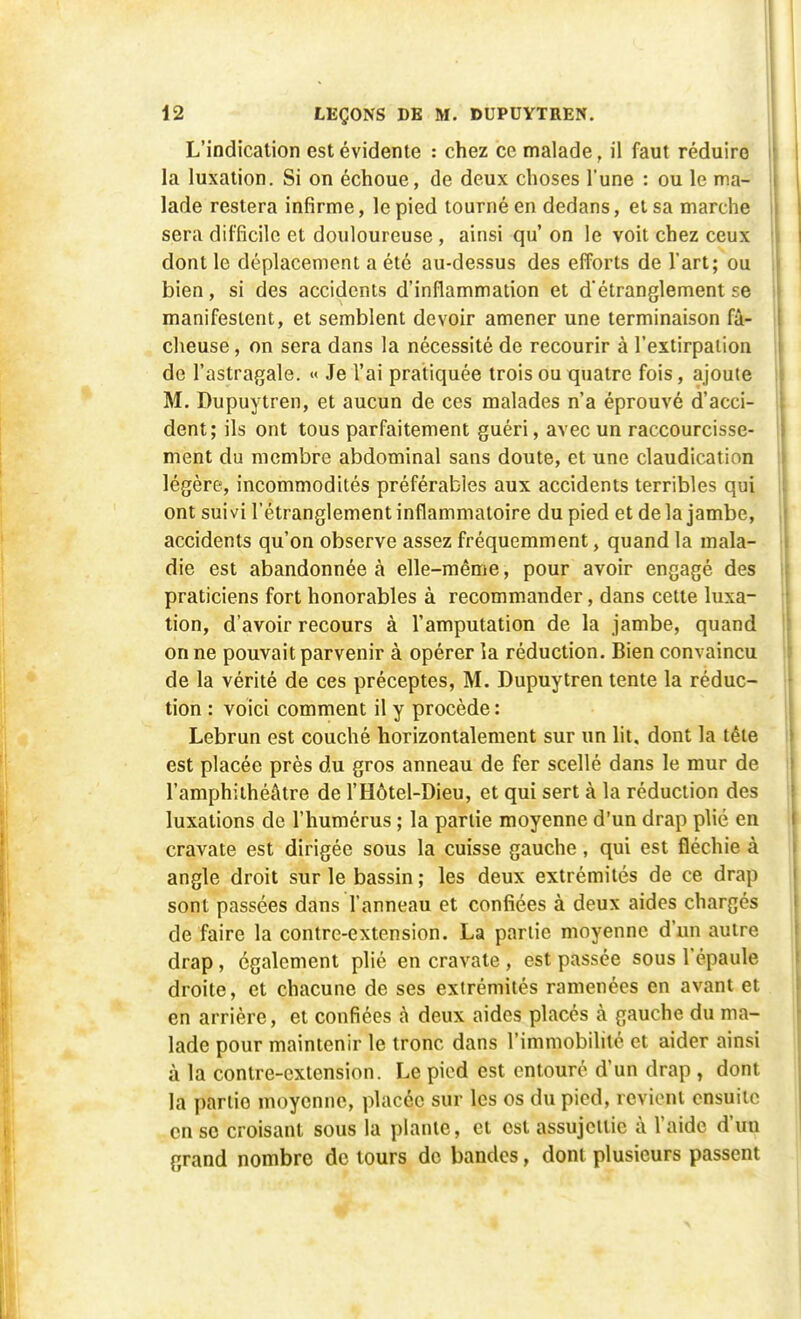 L'indication est évidente : chez ce malade, il faut réduire la luxation. Si on échoue, de deux choses l'une : ou le ma- lade restera infirme, le pied tourné en dedans, et sa marche sera difficile et douloureuse , ainsi qu' on le voit chez ceux dont le déplacement a été au-dessus des efforts de l'art; ou bien, si des accidents d'inflammation et d'étranglement se manifestent, et semblent devoir amener une terminaison fâ- cheuse , on sera dans la nécessité de recourir à l'extirpation de l'astragale. « Je l'ai pratiquée trois ou quatre fois, ajoute M. Dupuytren, et aucun de ces malades n'a éprouvé d'acci- dent; ils ont tous parfaitement guéri, avec un raccourcisse- ment du membre abdominal sans doute, et une claudication légère, incommodités préférables aux accidents terribles qui ont suivi l'étranglement inflammatoire du pied et de la jambe, accidents qu'on observe assez fréquemment, quand la mala- die est abandonnée à elle-même, pour avoir engagé des praticiens fort honorables à recommander, dans cette luxa- tion, d'avoir recours à l'amputation de la jambe, quand on ne pouvait parvenir à opérer la réduction. Bien convaincu de la vérité de ces préceptes, M. Dupuytren tente la réduc- tion : voici comment il y procède : Lebrun est couché horizontalement sur un lit, dont la tête est placée près du gros anneau de fer scellé dans le mur de l'amphithéâtre de l'Hôtel-Dieu, et qui sert à la réduction des luxations de l'humérus ; la partie moyenne d'un drap plié en cravate est dirigée sous la cuisse gauche, qui est fléchie à angle droit sur le bassin ; les deux extrémités de ce drap sont passées dans l'anneau et confiées à deux aides chargés de faire la contre-extension. La partie moyenne d'un autre drap, également plié en cravate, est passée sous l'épaule droite, et chacune de ses extrémités ramenées en avant et en arrière, et confiées â deux aides placés à gauche du ma- lade pour maintenir le tronc dans l'immobilité et aider ainsi à la contre-extension. Le pied est entouré d'un drap , dont la partio moyenne, placée sur les os du pied, revient ensuite en se croisant sous la plante, et est assujettie à l'aide d'un grand nombre de tours de bandes, dont plusieurs passent