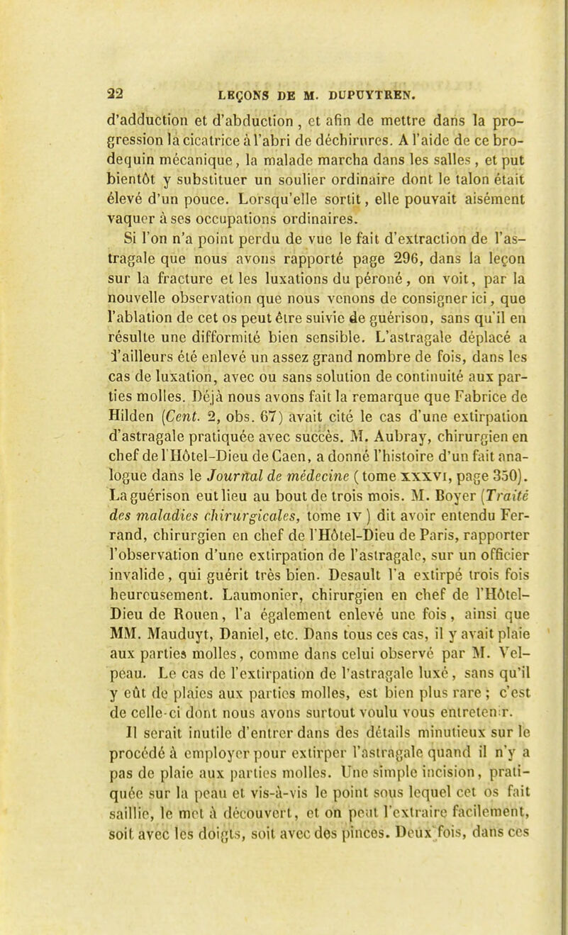 d'adduction et d'abduction , et afin de mettre dans la pro- gression la cicatrice à l'abri de déchirures. A l'aide de ce bro- dequin mécanique, la malade marcha dans les salles , et put bientôt y substituer un soulier ordinaire dont le talon était élevé d'un pouce. Lorsqu'elle sortit, elle pouvait aisément vaquer à ses occupations ordinaires. Si l'on n'a point perdu de vue le fait d'extraction de l'as- tragale que nous avons rapporté page 296, dans la leçon sur la fracture et les luxations du péroné, on voit, par la nouvelle observation que nous venons de consigner ici, que l'ablation de cet os peut être suivie de guérison, sans qu'il en résulte une difformité bien sensible. L'astragale déplacé a Tailleurs été enlevé un assez grand nombre de fois, dans les cas de luxation, avec ou sans solution de continuité aux par- ties molles. Déjà nous avons fait la remarque que Fabrice de Hilden (Cent. 2, obs. 67) avait cité le cas d'une extirpation d'astragale pratiquée avec succès. M. Aubray, chirurgien en chef de l'Hôtel-Dieu de Gaen, a donné l'histoire d'un fait ana- logue dans le Journal de médecine ( tome xxxvi, page 350). La guérison eut lieu au bout de trois mois. M. Boyer (Traité, des maladies chirurgicales, tome îv ) dit avoir entendu Fer- rand, chirurgien en chef de l'Hôtel-Dieu de Paris, rapporter l'observation d'une extirpation de l'astragale, sur un officier invalide, qui guérit très bien. Desault l'a extirpé trois fois heureusement. Laumonier, chirurgien en chef de l'Hôtel- Dieu de Rouen, l'a également enlevé une fois, ainsi que MM. Mauduyt, Daniel, etc. Dans tous ces cas, il y avait plaie aux parties molles, comme dans celui observé par M. Vel- peau. Le cas de l'extirpation de l'astragale luxé , sans qu'il y eût de plaies aux parties molles, est bien plus rare ; c'est de celle-ci dont nous avons surtout voulu vous entretenir. Il serait inutile d'entrer dans des détails minutieux sur le procédé à employer pour extirper l'astragale quand il n'y a pas de plaie aux parties molles. Une simple incision, prati- quée sur la peau et vis-à-vis le point sous lequel cet os fait saillie, le met à découvert, et on peut l'extraire facilement, soif avec les doigts, soit avec des pinces. Deux'fois, dans ces