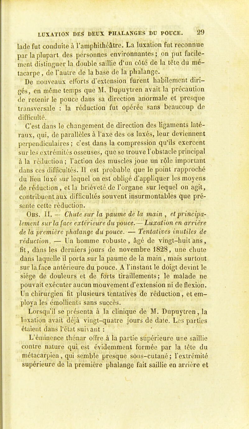 lade fut conduite à l'amphithéâtre. La luxation fut reconnue par la plupart des personnes environnantes ; on put facile- ment distinguer la double saillie d'un côté de la tête du mé- tacarpe , de l'autre de la base de la phalange. De nouveaux efforts d'extension furent habilement diri- gés, en môme temps que M. Dupuytren avait la précaution de retenir le pouce dans sa direction anormale et presque transversale : la réduction fut opérée sans beaucoup de difficulté. C'est dans le changement de direction des ligaments laté- raux, qui, de parallèles à l'axe des os luxés, leur deviennent perpendiculaires ; c'est dans la compression qu'ils exercent sur les extrémités osseuses, que se trouve l'obstacle principal à la rédaction; l'action des muscles joue un rôle important dans ces difficultés. Il est probable que le point rapproché du lieu luxé sur lequel on est obligé d'appliquer les moyens de réduction, et la brièveté de l'organe sur lequel on agit, contribuent aux difficultés souvent insurmontables que pré- sente cette réduction. Obs. II. — Chute sur la paume de la main , et principa- lement sur la face extérieure du pouce.— Luxation en arrière de la première phalange du pouce. — Tentatives inutiles de réduction. — Un homme robuste, âgé de vingt-huit ans, fit, dans les derniers jours de novembre 1828, une chute dans laquelle il porta sur la paume de la main , mais surtout sur la face antérieure du pouce. A l'instant le doigt devint le siège de douleurs et de forts tiraillements; le malade ne pouvait exécuter aucun mouvement d'extension ni de flexion. Un chirurgien fit plusieurs tentatives de réduction, et em- ploya les émollients sans succès. Lorsqu'il se présenta à la clinique de M. Dupuytren, la luxation avait déjà vingt-quatre jours de daie. Les parties étaient dans l'état suivant : L'éminence thénar offre à la partie supérieure une saillie contre nature qui est évidemment formée par la tête du métacarpien, qui semble presque sous-cutané; l'extrémité supérieure de la première phalange fait saillie en arrière et