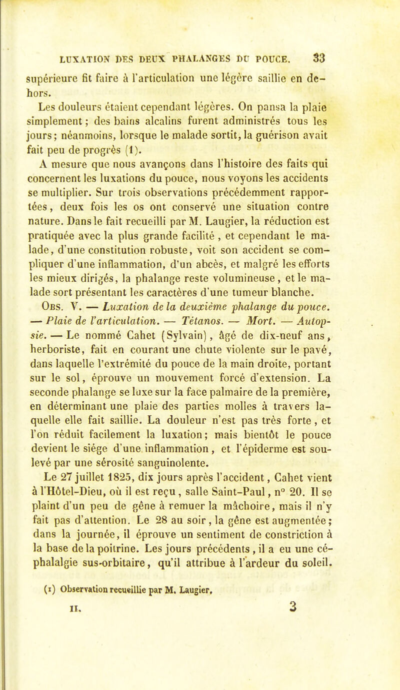 supérieure fit faire à l'articulation une légère saillie en de- hors. Les douleurs étaient cependant légères. On pansa la plaie simplement ; des bains alcalins furent administrés tous les jours ; néanmoins, lorsque le malade sortit, la guérison avait fait peu de progrès (1). A mesure que nous avançons dans l'histoire des faits qui concernent les luxations du pouce, nous voyons les accidents se multiplier. Sur trois observations précédemment rappor- tées , deux fois les os ont conservé une situation contre nature. Dans le fait recueilli par M. Laugier, la réduction est pratiquée avec la plus grande facilité , et cependant le ma- lade, d'une constitution robuste, voit son accident se com- pliquer d'une inflammation, d'un abcès, et malgré les efforts les mieux dirigés, la phalange reste volumineuse, et le ma- lade sort présentant les caractères d'une tumeur blanche. Obs. V. — Luxation de la deuxième phalange du pouce. — Plaie de l'articulation. — Tétanos. — Mort. — Autop- sie.— Le nommé Cahet (Sylvain), âgé de dix-neuf ans, herboriste, fait en courant une chute violente sur le pavé, dans laquelle l'extrémité du pouce de la main droite, portant sur le sol, éprouve un mouvement forcé d'extension. La seconde phalange se luxe sur la face palmaire de la première, en déterminant une plaie des parties molles à travers la- quelle elle fait saillie. La douleur n'est pas très forte, et l'on réduit facilement la luxation; mais bientôt le pouce devient le siège d'une inflammation , et l'épiderme est sou- levé par une sérosité sanguinolente. Le 27 juillet 1825, dix jours après l'accident, Cahet vient à l'Hôtel-Dieu, où il est reçu, salle Saint-Paul, n° 20. Il se plaint d'un peu de gêne à remuer la mâchoire, mais il n'y fait pas d'attention. Le 28 au soir, la gêne est augmentée; dans la journée, il éprouve un sentiment de constriction à la base de la poitrine. Les jours précédents , il a eu une cé- phalalgie sus-orbitaire, qu'il attribue à l'ardeur du soleil. (i) Observation recueillie par M. Laugier. II. 3