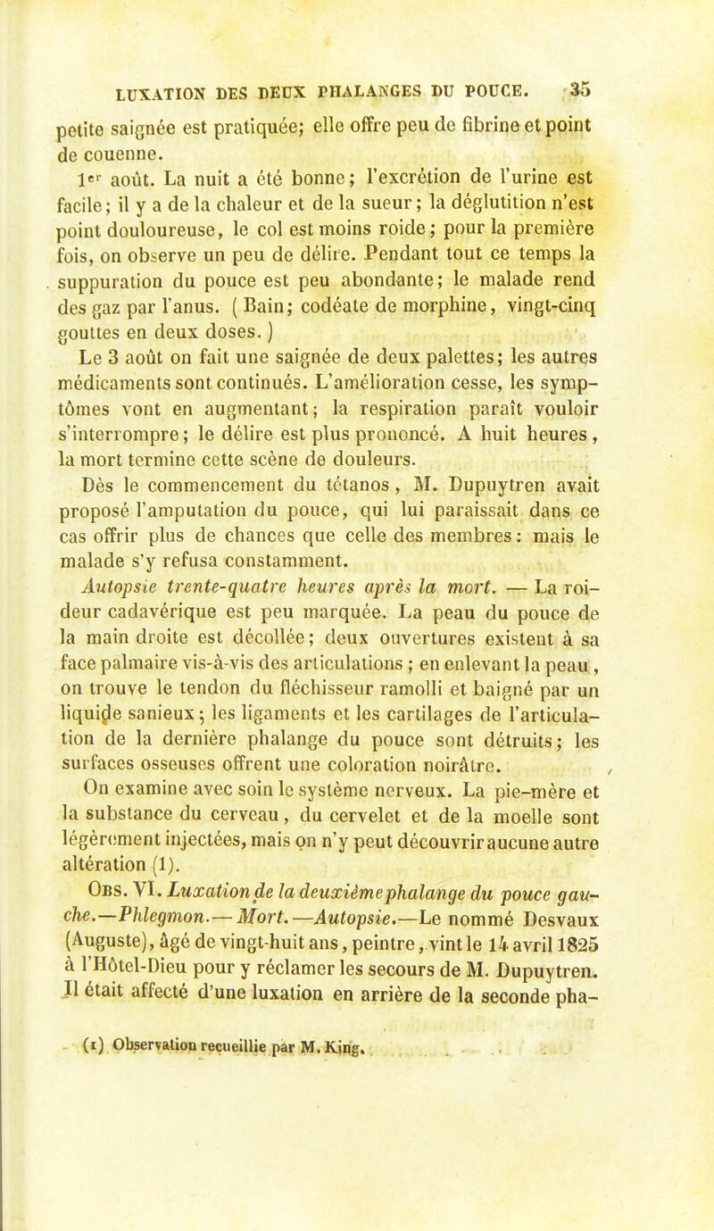 petite saignée est pratiquée; elle offre peu de fibrine et point de couenne. 1er août. La nuit a été bonne; l'excrétion de l'urine est facile ; il y a de la chaleur et de la sueur ; la déglutition n'est point douloureuse, le col est moins roide ; pour la première fois, on observe un peu de délire. Pendant tout ce temps la suppuration du pouce est peu abondante; le malade rend des gaz par l'anus. ( Bain; codéate de morphine, vingt-cinq gouttes en deux doses. ) Le 3 août on fait une saignée de deux palettes; les autres médicaments sont continués. L'amélioration cesse, les symp- tômes vont en augmentant; la respiration paraît vouloir s'interrompre; le délire est plus prononcé. A huit heures, la mort termine cette scène de douleurs. Dès le commencement du tétanos, M. Dupuytren avait proposé l'amputation du pouce, qui lui paraissait dans ce cas offrir plus de chances que celle des membres : mais le malade s'y refusa constamment. Autopsie trente-quatre heures après la mort. — La roi- deur cadavérique est peu marquée. La peau du pouce de la main droite est décollée ; deux ouvertures existent à sa face palmaire vis-à-vis des articulations ; en enlevant la peau , on trouve le tendon du fléchisseur ramolli et baigné par un liquide sanieux; les ligaments et les cartilages de l'articula- tion de la dernière phalange du pouce sont détruits; les surfaces osseuses offrent une coloration noirâtre. On examine avec soin le système nerveux. La pie-mère et la substance du cerveau, du cervelet et de la moelle sont légèrement injectées, mais on n'y peut découvrir aucune autre altération (1). Obs. VI. Luxation de la deuxième phalange du pouce gau- che.—Phlegmon—Mort.—Autopsie.—Le nommé Desvaux (Auguste), âgé de vingt-huit ans, peintre , vint le 14 avril 1825 à l'Hôtel-Dieu pour y réclamer les secours de M. Dupuytren. Il était affecté d'une luxation en arrière de la seconde pha-